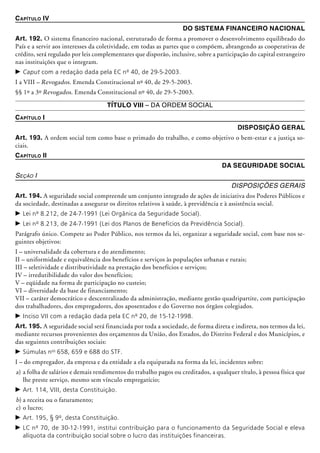 Capítulo IV
Do Sistema Financeiro Nacional
Art. 192. O sistema financeiro nacional, estruturado de forma a promover o desenvolvimento equilibrado do
País e a servir aos interesses da coletividade, em todas as partes que o compõem, abrangendo as cooperativas de
crédito, será regulado por leis complementares que disporão, inclusive, sobre a participação do capital estrangeiro
nas instituições que o integram.
c	Caput com a redação dada pela EC nº 40, de 29-5-2003.
I a VIII – Revogados. Emenda Constitucional nº 40, de 29-5-2003.
§§ 1º a 3º Revogados. Emenda Constitucional nº 40, de 29-5-2003.
Título VIII – Da Ordem Social
Capítulo I
Disposição Geral
Art. 193. A ordem social tem como base o primado do trabalho, e como objetivo o bem-estar e a justiça so-
ciais.
Capítulo II
Da Seguridade Social
Seção I
Disposições Gerais
Art. 194. A seguridade social compreende um conjunto integrado de ações de iniciativa dos Poderes Públicos e
da socie­dade, destinadas a assegurar os direitos relativos à saúde, à previdência e à assistência social.
c	Lei nº 8.212, de 24-7-1991 (Lei Orgânica da Seguridade Social).
c	Lei nº 8.213, de 24-7-1991 (Lei dos Planos de Benefícios da Previdência Social).
Parágrafo único. Compete ao Poder Público, nos termos da lei, organizar a seguridade social, com base nos se-
guintes objetivos:
I – universalidade da cobertura e do atendimento;
II – uniformidade e equivalência dos benefí­cios e serviços às populações urbanas e rurais;
III – seletividade e distributividade na pres­tação dos benefícios e serviços;
IV – irredutibilidade do valor dos benefícios;
V – eqüidade na forma de participação no custeio;
VI – diversidade da base de financiamento;
VII – caráter democrático e descentralizado da administração, mediante gestão quadripartite, com participação
dos trabalhadores, dos empregadores, dos aposentados e do Governo nos órgãos colegiados.
c	Inciso VII com a redação dada pela EC nº 20, de 15-12-1998.
Art. 195. A seguridade social será financiada por toda a sociedade, de forma direta e indireta, nos termos da lei,
mediante recursos provenientes dos orçamentos da União, dos Estados, do Distrito Federal e dos Municípios, e
das seguintes contribuições sociais:
c	Súmulas nos
658, 659 e 688 do STF.
I – do empregador, da empresa e da entidade a ela equiparada na forma da lei, incidentes sobre:
a)	a folha de salários e demais rendimentos do trabalho pagos ou creditados, a qualquer título, à pessoa física que
lhe preste serviço, mesmo sem vínculo emprega­tício;
c	Art. 114, VIII, desta Constituição.
b)	a receita ou o faturamento;
c)	o lucro;
c	Art. 195, § 9º, desta Constituição.
c	LC nº 70, de 30-12-1991, institui contribuição para o funcionamento da Seguridade Social e eleva
alíquota da contribuição social sobre o lucro das instituições financeiras.
 