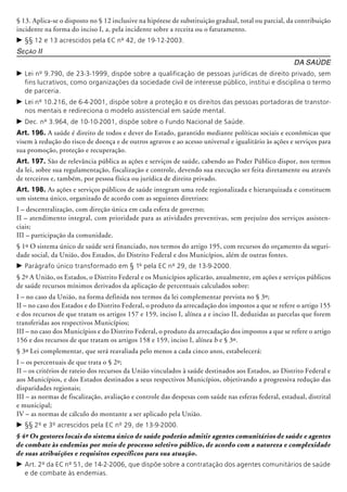 § 13. Aplica-se o disposto no § 12 inclusive na hipótese de substituição gradual, total ou parcial, da contribuição
incidente na forma do inciso I, a, pela incidente sobre a receita ou o faturamento.
c	§§ 12 e 13 acrescidos pela EC nº 42, de 19-12-2003.
Seção II
Da Saúde
c	Lei nº 9.790, de 23-3-1999, dispõe sobre a qualificação de pessoas jurídicas de direito privado, sem
fins lucrativos, como organizações da sociedade civil de interesse público, institui e disciplina o termo
de parceria.
c	Lei nº 10.216, de 6-4-2001, dispõe sobre a proteção e os direitos das pessoas portadoras de transtor-
nos mentais e redireciona o modelo assistencial em saúde mental.
c	Dec. nº 3.964, de 10-10-2001, dispõe sobre o Fundo Nacional de Saúde.
Art. 196. A saúde é direito de todos e dever do Estado, garantido mediante políticas so­ciais e econômicas que
visem à redução do risco de doença e de outros agravos e ao acesso universal e igualitário às ações e serviços para
sua promoção, proteção e recuperação.
Art. 197. São de relevância pública as ações e serviços de saúde, cabendo ao Poder Público dispor, nos termos
da lei, sobre sua regulamentação, fiscalização e controle, devendo sua execução ser feita diretamente ou através
de terceiros e, também, por pessoa física ou jurídica de direito privado.
Art. 198. As ações e serviços públicos de saúde integram uma rede regio­nalizada e hie­rarquizada e constituem
um sistema único, organizado de acordo com as seguintes diretrizes:
I – descentralização, com direção única em cada esfera de governo;
II – atendimento integral, com prioridade para as atividades preventivas, sem prejuízo dos serviços assisten­
ciais;
III – participação da comunidade.
§ 1º O sistema único de saúde será financiado, nos termos do artigo 195, com recursos do orçamento da seguri-
dade social, da União, dos Estados, do Distrito Federal e dos Municípios, além de outras fontes.
c	Parágrafo único transformado em § 1º pela EC nº 29, de 13-9-2000.
§ 2º A União, os Estados, o Distrito Federal e os Municípios aplicarão, anualmente, em ações e serviços públicos
de saúde recursos mínimos derivados da aplicação de percen­tuais calculados sobre:
I – no caso da União, na forma definida nos termos da lei complementar prevista no § 3º;
II – no caso dos Estados e do Distrito Federal, o produto da arrecadação dos impostos a que se refere o artigo 155
e dos recursos de que tratam os artigos 157 e 159, inciso I, alínea a e inciso II, deduzidas as parcelas que forem
transferidas aos respectivos Municípios;
III – no caso dos Municípios e do Distrito Federal, o produto da arrecadação dos impostos a que se refere o artigo
156 e dos recursos de que tratam os artigos 158 e 159, inciso I, alínea b e § 3º.
§ 3º Lei complementar, que será reavaliada pelo menos a cada cinco anos, estabelecerá:
I – os percentuais de que trata o § 2º;
II – os critérios de rateio dos recursos da União vinculados à saúde destinados aos Estados, ao Distrito Federal e
aos Municí­pios, e dos Estados destinados a seus respectivos Municípios, objeti­vando a progressiva redução das
dis­paridades regionais;
III – as normas de fiscalização, avaliação e controle das despesas com saúde nas esferas federal, estadual, distrital
e municipal;
IV – as normas de cálculo do montante a ser aplicado pela União.
c	§§ 2º e 3º acrescidos pela EC nº 29, de 13-9-2000.
§ 4º Os gestores locais do sistema único de saúde poderão admitir agentes comunitários de saúde e agentes
de combate às endemias por meio de processo seletivo público, de acordo com a natureza e complexidade
de suas atribuições e requisitos específicos para sua atuação.
c	Art. 2º da EC nº 51, de 14-2-2006, que dispõe sobre a contratação dos agentes comunitários de saúde
e de combate às endemias.
 