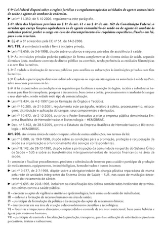 § 5º Lei federal disporá sobre o regime jurídico e a regulamentação das atividades de agente comunitário
de saúde e agente de combate às endemias.
c	Lei nº 11.350, de 5-10-2006, regulamenta este parágrafo.
§ 6º Além das hipóteses previstas no § 1º do art. 41 e no § 4º do art. 169 da Constituição Federal, o
servidor que exerça funções equivalentes às de agente comunitário de saúde ou de agente de combate às
endemias poderá perder o cargo em caso de descumprimento dos requisitos específicos, fixados em lei,
para o seu exercício.
c	§§ 4º a 6º acrescidos pela EC nº 51, de 14-2-2006.
Art. 199. A assistência à saúde é livre à ini­cia­tiva privada.
c	Lei nº 9.656, de 3-6-1998, dispõe sobre os planos e seguros privados de assistência à saúde.
§ 1º As instituições privadas poderão participar de forma complementar do sistema único de saúde, segundo
diretrizes deste, mediante contrato de direito público ou convênio, tendo preferência as entidades filantrópicas
e as sem fins lucrativos.
§ 2º É vedada a destinação de recursos públicos para auxílios ou subvenções às instituições privadas com fins
lucrativos.
§ 3º É vedada a participação direta ou indireta de empresas ou capitais estrangeiros na assistência à saúde no País,
salvo nos casos previstos em lei.
§ 4º A lei disporá sobre as condições e os requisitos que facilitem a remoção de órgãos, tecidos e substâncias hu-
manas para fins de transplante, pesquisa e tratamento, bem como a coleta, processamento e transfusão de sangue
e seus derivados, sendo vedado todo tipo de comercialização.
c	Lei nº 9.434, de 4-2-1997 (Lei de Remoção de Órgãos e Tecidos).
c	Lei nº 10.205, de 21-3-2001, regulamenta este parágrafo, relativo à coleta, processamento, estoca-
gem, distribuição e aplicação do sangue, seus componentes e derivados.
c	Lei nº 10.972, de 2-12-2004, autoriza o Poder Executivo a criar a empresa pública denominada Em-
presa Brasileira de Hemoderivados e Biotecnologia – HEMOBRÁS.
c	Dec. nº 5.402, de 28-5-2005, aprova o Estatuto da Empresa Brasileira de Hemoderivados e Biotecno-
logia – HEMOBRÁS.
Art. 200. Ao sistema único de saúde compete, além de outras atribuições, nos termos da lei:
c	Lei nº 8.080, de 19-9-1990, dispõe sobre as condições para a promoção, proteção e recuperação da
saúde e a organização e o funcionamento dos serviços correspondentes.
c	Lei nº 8.142, de 28-12-1990, dispõe sobre a participação da comunidade na gestão do Sistema Único
de Saúde – SUS e sobre as transferências intergovernamentais de recursos financeiros na área da
saúde.
I – controlar e fiscalizar procedimentos, produtos e substâncias de interesse para a saúde e participar da produção
de medicamentos, equipamentos, imunobiológicos, hemo­de­rivados e outros insumos;
c	Lei nº 9.677, de 2-7-1998, dispõe sobre a obrigatoriedade da cirurgia plástica reparadora da mama
pela rede de unidades integrantes do Sistema Único de Saúde – SUS, nos casos de mutilação decor-
rente do tratamento de câncer.
c	Lei nº 9.695, de 20-8-1998, incluíram na classificação dos delitos considerados hediondos determina-
dos crimes contra a saúde pública.
II – executar as ações de vigilância sanitária e epidemiológica, bem como as de saúde do trabalhador;
III – ordenar a formação de recursos humanos na área de saúde;
IV – participar da formulação da política e da execução das ações de saneamento básico;
V – incrementar em sua área de atuação o desenvolvimento científico e tecnológico;
VI – fiscalizar e inspecionar alimentos, compreen­dido o controle de seu teor nutricional, bem como bebidas e
águas para consumo humano;
VII – participar do controle e fiscalização da produção, transporte, guarda e utilização de substâncias e produtos
psicoativos, tóxicos e radioativos;
 