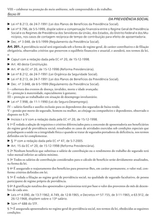VIII – colaborar na proteção do meio ambiente, nele compreendido o do trabalho.
Seção III
Da Previdência Social
c	Lei nº 8.213, de 24-7-1991 (Lei dos Planos de Benefícios da Previdência Social).
c	Lei nº 9.796, de 5-5-1999, dispõe sobre a compensação financeira entre o Regime Geral de Previdência
Social e os Regimes de Previdência dos Servidores da União, dos Estados, do Distrito Federal e dos Mu-
nicípios, nos casos de contagem recíproca de tempo de contribuição para efeito de aposentadoria.
c	Dec. nº 3.048, de 6-5-1999 (Regulamento da Previdência Social).
Art. 201. A previdência social será organizada sob a forma de regime geral, de caráter contributivo e de filiação
obrigatória, observados critérios que preservem o equilíbrio financeiro e atuarial, e atenderá, nos termos da lei,
a:
c	Caput com a redação dada pela EC nº 20, de 15-12-1998.
c	Art. 40 desta Constituição.
c	Art. 4º da EC nº 20, de 15-12-1998 (Reforma Previdenciária).
c	Lei nº 8.212, de 24-7-1991 (Lei Orgânica da Seguridade Social).
c	Lei nº 8.213, de 24-7-1991 (Lei dos Planos de Benefícios da Previdência Social).
c	Dec. nº 3.048, de 6-5-1999 (Regulamento da Previdência Social).
I – cobertura dos eventos de doença, invalidez, morte e idade avançada;
II – proteção à maternidade, especialmente à gestante;
III – proteção ao trabalhador em situação de desemprego involuntário;
c	Lei nº 7.998, de 11-1-1990 (Lei do Seguro-Desemprego).
IV – salário-família e auxílio-reclusão para os dependentes dos segurados de baixa renda;
V – pensão por morte do segurado, homem ou mulher, ao cônjuge ou companheiro e dependentes, observado o
disposto no § 2º.
c	Incisos I a V com a redação dada pela EC nº 20, de 15-12-1998.
§ 1º É vedada a adoção de requisitos e critérios diferenciados para a concessão de aposentadoria aos beneficiários
do regime geral de previdência social, ressalvados os casos de atividades exercidas sob condições especiais que
prejudiquem a saúde ou a integridade física e quando se tratar de segurados portadores de deficiência, nos termos
definidos em lei complementar.
c	§ 1º com a redação dada pela EC nº 47, de 5-7-2005.
c	Art. 15 da EC nº 20, de 15-12-1998 (Reforma Previdenciária).
§ 2º Nenhum benefício que substitua o salário de contribuição ou o rendimento do trabalho do segurado terá
valor mensal inferior ao salário mínimo.
§ 3º Todos os salários de contribuição considerados para o cálculo de benefício serão devidamente atualizados,
na forma da lei.
§ 4º É assegurado o reajustamento dos benefícios para preservar-lhes, em caráter permanente, o valor real, con-
forme critérios definidos em lei.
§ 5º É vedada a filiação ao regime geral de previdência social, na qualidade de segurado facultativo, de pessoa
participante de regime próprio de previdência.
§ 6º A gratificação natalina dos aposentados e pensionistas terá por base o valor dos proventos do mês de dezem-
bro de cada ano.
c	Leis nos
4.090, de 13-7-1962; 4.749, de 12-8-1965; e Decretos nos
57.155, de 3-11-1965; e 63.912, de
26-12-1968, dispõem sobre o 13º salário.
c	Súm nº 688 do STF.
§ 7º É assegurada aposentadoria no regime geral de previdência social, nos termos da lei, obedecidas as seguintes
condições:
 