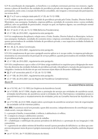 § 2º As contribuições do empregador, os benefícios e as condições contratuais previstas nos estatutos, regula-
mentos e planos de benefícios das entidades de previdência privada não integram o contrato de trabalho dos
participantes, assim co­mo, à exceção dos benefícios concedidos, não integram a remuneração dos participantes,
nos termos da lei.
c	§§ 1º e 2º com a redação dada pela EC nº 20, de 15-12-1998.
§ 3º É vedado o aporte de recursos a entidade de previdência privada pela União, Estados, Distrito Federal e
Municípios, suas autarquias, fundações, empresas públicas, sociedades de economia mista e outras entidades
públicas, salvo na qualidade de patrocinador, situação na qual, em hipótese alguma, sua contribuição normal
poderá exceder a do segurado.
c	Art. 5º da EC nº 20, de 15-12-1998 (Reforma Previdenciária).
c	LC nº 108, de 29-5-2001, regulamenta este parágrafo.
§ 4º Lei complementar disciplinará a relação entre a União, Estados, Distrito Federal ou Municípios, inclusive
suas autarquias, fundações, sociedades de economia mista e empresas controladas direta ou indiretamente, en-
quanto patrocinadoras de entidades fechadas de previdência privada, e suas respectivas entidades fechadas de
previdência privada.
c	Art. 40, § 14, desta Constituição.
c	LC nº 108, de 29-5-2001, regulamenta este parágrafo.
§ 5º A lei complementar de que trata o parágrafo anterior aplicar-se-á, no que couber, às empresas privadas per-
missionárias ou concessionárias de prestação de serviços públicos, quando patrocinadoras de entidades fechadas
de previdência privada.
c	LC nº 108, de 29-5-2001, regulamenta este parágrafo.
§ 6º A lei complementar a que se refere o § 4º deste artigo estabelecerá os requisitos para a designação dos mem-
bros das diretorias das entidades fechadas de previdência privada e disciplinará a inserção dos participantes nos
colegiados e instâncias de decisão em que seus interesses sejam objeto de discussão e deliberação.
c	§§ 3º a 6º acrescidos pela EC nº 20, de 15-12-1998.
c	LC nº 108, de 29-5-2001, regulamenta este parágrafo.
c	LC nº 109, de 29-5-2001 (Lei do Regime de Previdência Complementar).
Seção IV
Da Assistência Social
c	Lei nº 8.742, de 7-12-1993 (Lei Orgânica da Assistência Social).
c	Lei nº 8.909, de 6-7-1994, dispõe sobre a prestação de serviços por entidades de assistência social,
entidades beneficentes de assistência social e entidades de fins filantrópicos e estabelece prazos e
procedimentos para o recadastramento de entidades junto ao Conselho Nacional de Assistência So-
cial.
c	Lei nº 9.790, de 23-3-1999, dispõe sobre a promoção da assistência social por meio de organizações
da sociedade civil de interesse público.
Art. 203. A assistência social será prestada a quem dela necessitar, independentemente de contribuição à segu-
ridade social, e tem por objetivos:
I – a proteção à família, à maternidade, à infância, à adolescência e à velhice;
II – o amparo às crianças e adolescentes carentes;
III – a promoção da integração ao mercado de trabalho;
IV – a habilitação e reabilitação das pessoas portadoras de deficiência e a promoção de sua integração à vida
comunitária;
V – a garantia de um salário mínimo de benefício mensal à pessoa portadora de deficiência e ao idoso que com-
provem não possuir meios de prover à própria manutenção ou de tê-la provida por sua família, conforme dispuser
a lei.
c	Lei nº 10.741, de 1º-10-2003 (Estatuto do Idoso).
 