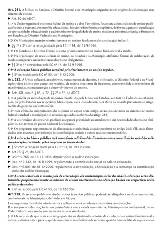 Art. 211. A União, os Estados, o Distrito Federal e os Municípios organizarão em regime de colaboração seus
sistemas de ensino.
c	Art. 60 do ADCT.
§ 1º A União organizará o sistema federal de ensino e o dos Territórios, financiará as instituições de ensino públi-
cas federais e exercerá, em matéria educacional, função redis­tributiva e supletiva, de forma a garantir equalização
de oportunidades educacionais e padrão mínimo de qualidade de ensino mediante assistência técnica e financeira
aos Estados, ao Distrito Federal e aos Municípios.
§ 2º Os Municípios atuarão prioritariamente no ensino fundamental e na educação infantil.
c	§§ 1º e 2º com a redação dada pela EC nº 14, de 12-9-1996.
§ 3º Os Estados e o Distrito Federal atuarão prio­ri­tariamente no ensino fundamental e médio.
§ 4º Na organização de seus sistemas de ensino, os Estados e os Municípios definirão formas de colaboração, de
modo a assegurar a universalização do ensino obrigatório.
c	§§ 3º e 4º acrescidos pela EC nº 14, de 12-9-1996.
§ 5º A educação básica pública atenderá prioritariamente ao ensino regular.
c	§ 5º acrescido pela EC nº 53, de 19-12-2006.
Art. 212. A União aplicará, anualmente, nunca menos de dezoito, e os Estados, o Distrito Federal e os Muni-
cípios vinte e cinco por cento, no mínimo, da receita resultante de impostos, compreendida a proveniente de
transferências, na manutenção e de­sen­volvimento do ensino.
c	Arts. 60, caput, § 6º, e 72, §§ 2º e 3º, do ADCT.
§ 1º A parcela da arrecadação de impostos transferida pela União aos Estados, ao Distrito Federal e aos Municí-
pios, ou pelos Estados aos respectivos Municípios, não é considerada, para efeito do cálculo previsto neste artigo,
receita do governo que a transferir.
§ 2º Para efeito do cumprimento do disposto no caput deste artigo, serão considerados os sistemas de ensino
federal, estadual e municipal e os recursos aplicados na forma do artigo 213.
§ 3º A distribuição dos recursos públicos assegurará prioridade ao atendimento das necessidades do ensino obri-
gatório, nos termos do plano nacional de educação.
§ 4º Os programas suplementares de alimentação e assistência à saúde previstos no artigo 208, VII, serão finan-
ciados com recursos provenientes de contribuições sociais e outros recursos orçamentários.
§ 5º A educação básica pública terá como fonte adicional de financiamento a contribuição social do salá-
rio-educação, recolhida pelas empresas na forma da lei.
c	§ 5º com a redação dada pela EC nº 53, de 19-12-2006.
c	Art 76, § 2º, do ADCT.
c	Lei nº 9.766, de 18-12-1998, dispõe sobre o salário-educação.
c	Dec. nº 3.142, de 16-8-1999, regulamenta a contribuição social do salário-educação.
c	Dec. nº 6.003, de 28-12-2006, regulamenta a arrecadação, a fiscalização e a cobrança da contribuição
social do salário-educação.
§ 6º As cotas estaduais e municipais da arrecadação da contribuição social do salário-educação serão dis-
tribuídas proporcionalmente ao número de alunos matriculados na educação básica nas respectivas redes
públicas de ensino.
c	§ 6º acrescido pela EC nº 53, de 19-12-2006.
Art. 213. Os recursos públicos serão destinados às escolas públicas, podendo ser dirigidos a escolas comunitárias,
confessionais ou filantrópicas, definidas em lei, que:
I – comprovem finalidade não-lucrativa e apliquem seus excedentes financeiros em educação;
II – assegurem a destinação de seu patrimônio à outra escola comunitária, filantrópica ou confessional, ou ao
Poder Público, no caso de encerramento de suas atividades.
§ 1º Os recursos de que trata este artigo poderão ser destinados a bolsas de estudo para o ensino fundamental e
médio, na forma da lei, para os que demonstrarem insuficiência de recursos, quando houver falta de vagas e cursos
 