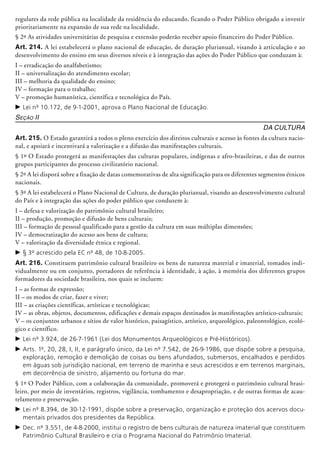 regulares da rede pública na localidade da residência do educando, ficando o Poder Público obrigado a investir
priorita­riamente na expansão de sua rede na localidade.
§ 2º As atividades universitárias de pesquisa e extensão poderão receber apoio financeiro do Poder Público.
Art. 214. A lei estabelecerá o plano nacional de educação, de duração plurianual, visando à articulação e ao
desenvolvimento do ensino em seus diversos níveis e à integração das ações do Poder Público que conduzam à:
I – erradicação do analfabetismo;
II – universalização do atendimento escolar;
III – melhoria da qualidade do ensino;
IV – formação para o trabalho;
V – promoção humanística, científica e tecnológica do País.
c	Lei nº 10.172, de 9-1-2001, aprova o Plano Nacional de Educação.
Seção II
Da Cultura
Art. 215. O Estado garantirá a todos o pleno exercício dos direitos culturais e acesso às fontes da cultura nacio-
nal, e apoiará e incentivará a valorização e a difusão das manifestações culturais.
§ 1º O Estado protegerá as manifestações das culturas populares, indígenas e afro-brasileiras, e das de outros
grupos participantes do processo civilizatório nacional.
§ 2º A lei disporá sobre a fixação de datas comemorativas de alta significação para os diferentes segmentos étnicos
nacionais.
§ 3º A lei estabelecerá o Plano Nacional de Cultura, de duração plurianual, visando ao desenvolvimento cultural
do País e à integração das ações do poder público que conduzem à:
I – defesa e valorização do patrimônio cultural brasileiro;
II – produção, promoção e difusão de bens culturais;
III – formação de pessoal qualificado para a gestão da cultura em suas múltiplas dimensões;
IV – democratização do acesso aos bens de cultura;
V – valorização da diversidade étnica e regional.
c	§ 3º acrescido pela EC nº 48, de 10-8-2005.
Art. 216. Constituem patrimônio cultural brasileiro os bens de natureza material e imaterial, tomados indi-
vidualmente ou em conjunto, portadores de referência à identidade, à ação, à memória dos diferentes grupos
formadores da socie­dade brasileira, nos quais se incluem:
I – as formas de expressão;
II – os modos de criar, fazer e viver;
III – as criações científicas, artísticas e tec­no­lógicas;
IV – as obras, objetos, documentos, edificações e demais espaços destinados às manifestações artístico-culturais;
V – os conjuntos urbanos e sítios de valor histórico, paisagístico, artístico, arqueológico, paleontológico, ecoló-
gico e científico.
c	Lei nº 3.924, de 26-7-1961 (Lei dos Monumentos Arqueológicos e Pré-Históricos).
c	Arts. 1º, 20, 28, I, II, e parágrafo único, da Lei nº 7.542, de 26-9-1986, que dispõe sobre a pesquisa,
exploração, remoção e demolição de coisas ou bens afundados, submersos, encalhados e perdidos
em águas sob jurisdição nacional, em terreno de marinha e seus acrescidos e em terrenos marginais,
em decorrência de sinistro, alijamento ou fortuna do mar.
§ 1º O Poder Público, com a colaboração da comunidade, promoverá e protegerá o patrimônio cultural brasi-
leiro, por meio de inventários, registros, vigilância, tombamento e desapropriação, e de outras formas de acau-
telamento e preservação.
c	Lei nº 8.394, de 30-12-1991, dispõe sobre a preservação, organização e proteção dos acervos docu-
mentais privados dos presidentes da República.
c	Dec. nº 3.551, de 4-8-2000, institui o registro de bens culturais de natureza imaterial que constituem
Patrimônio Cultural Brasileiro e cria o Programa Nacional do Patrimônio Imaterial.
 