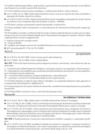 § 2º Cabem à administração pública, na forma da lei, a gestão da documentação governamental e as providências
para franquear sua consulta a quantos dela necessitem.
§ 3º A lei estabelecerá incentivos para a produção e o conhecimento de bens e valores culturais.
c	Lei nº 7.505, de 2-7-1986, dispõe sobre benefícios fiscais na área do imposto de renda concedidos a
operações de caráter cultural ou artístico.
c	Lei nº 8.313, de 23-12-1991, dispõe sobre benefícios fiscais concedidos a operações de caráter cultural
ou artístico e cria o Programa Nacional de Apoio a Cultura – PRONAC.
§ 4º Os danos e ameaças ao patri­mônio cultural serão punidos, na forma da lei.
§ 5º Ficam tombados todos os documentos e os sítios detentores de re­mi­niscên­cias históricas dos antigos qui-
lombos.
§ 6º É facultado aos Estados e ao Distrito Federal vincular a fundo estadual de fomento à cultura até cinco déci-
mos por cento de sua receita tributária líquida, para o financiamento de programas e projetos culturais, vedada
a aplicação desses recursos no pagamento de:
I – despesas com pessoal e encargos sociais;
II – serviço da dívida;
III – qualquer outra despesa corrente não vinculada diretamente aos investimentos ou ações apoiados.
c	§ 6º acrescido pela EC nº 42, de 19-12-2003.
Seção III
Do Desporto
c	Lei nº 9.615, de 24-3-1998, institui normas gerais sobre desportos.
c	Lei nº 10.891, de 9-7-2004, institui a Bolsa-Atleta.
Art. 217. É dever do Estado fomentar práticas desportivas formais e não-formais, como direito de cada um,
observados:
I – a autonomia das entidades desportivas dirigentes e associações, quanto a sua organização e funcionamento;
II – a destinação de recursos públicos para a promoção prioritária do desporto educacional e, em casos específicos,
para a do desporto de alto rendimento;
III – o tratamento diferenciado para o desporto profissional e o não-profissional;
IV – a proteção e o incentivo às manifestações desportivas de criação nacional.
§ 1º O Poder Judiciário só admitirá ações relativas à disciplina e às competições desportivas após esgotarem-se
as instân­cias da justiça desportiva, regulada em lei.
§ 2º A justiça desportiva terá o prazo máximo de sessenta dias, contados da instauração do processo, para proferir
decisão final.
§ 3º O Poder Público incentivará o lazer, como forma de promoção social.
Capítulo IV
Da Ciência e Tecnologia
c	Lei nº 9.257, de 9-1-1996, dispõe sobre o Conselho Nacional de Ciência e Tecnologia.
c	Lei nº 10.168, de 29-12-2000, institui Contribuição de Intervenção de Domínio Econômico destinado
a financiar o Programa de Estímulo à Interação Universidade-Empresa para o apoio à inovação.
c	Lei nº 10.332, de 19-12-2001, institui mecanismo de financiamento para o Programa de Ciência e
Tecnologia para o Agronegócio, para o Programa de Fomento à Pesquisa em Saúde, para o Programa
Biotecnologia e Recursos Genéticos, para o Programa de Ciência e Tecnologia para o Setor Aeronáu-
tico e para o Programa de Inovação para Competitividade.
Art. 218. O Estado promoverá e incentivará o desenvolvimento científico, a pesquisa e a capacitação tecnoló-
gicas.
c	Lei nº 10.973, de 2-12-2004, estabelece medidas de incentivo à inovação e à pesquisa científica e
tecnológica no ambiente produtivo, com vistas à capacitação e ao alcance da autonomia tecnológica
e ao desenvolvimento industrial do país, nos termos deste artigo e do art. 219.
 