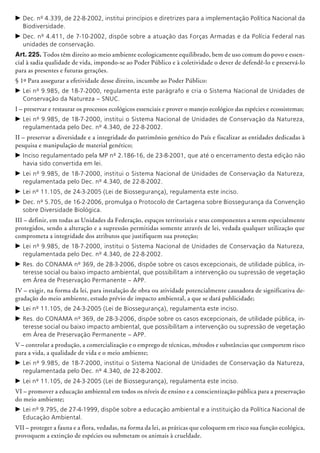 c	Dec. nº 4.339, de 22-8-2002, institui princípios e diretrizes para a implementação Política Nacional da
Biodiversidade.
c	Dec. nº 4.411, de 7-10-2002, dispõe sobre a atuação das Forças Armadas e da Polícia Federal nas
unidades de conservação.
Art. 225. Todos têm direito ao meio am­biente ecologicamente equilibrado, bem de uso comum do povo e essen-
cial à sadia qualidade de vida, impondo-se ao Poder Público e à coletividade o dever de defendê-lo e preservá-lo
para as presentes e futuras gerações.
§ 1º Para assegurar a efetividade desse direito, incumbe ao Poder Público:
c	Lei nº 9.985, de 18-7-2000, regulamenta este parágrafo e cria o Sistema Nacional de Unidades de
Conservação da Natureza – SNUC.
I – preservar e restaurar os processos ecológicos essenciais e prover o manejo ecológico das espécies e ecossistemas;
c	Lei nº 9.985, de 18-7-2000, institui o Sistema Nacional de Unidades de Conservação da Natureza,
regulamentada pelo Dec. nº 4.340, de 22-8-2002.
II – preservar a diversidade e a integridade do patrimônio genético do País e fiscalizar as entidades dedicadas à
pesquisa e manipulação de material genético;
c	Inciso regulamentado pela MP nº 2.186-16, de 23-8-2001, que até o encerramento desta edição não
havia sido convertida em lei.
c	Lei nº 9.985, de 18-7-2000, institui o Sistema Nacional de Unidades de Conservação da Natureza,
regulamentada pelo Dec. nº 4.340, de 22-8-2002.
c	Lei nº 11.105, de 24-3-2005 (Lei de Biossegurança), regulamenta este inciso.
c	Dec. nº 5.705, de 16-2-2006, promulga o Protocolo de Cartagena sobre Biossegurança da Convenção
sobre Diversidade Biológica.
III – definir, em todas as Unidades da Federação, espaços territoriais e seus componentes a serem especialmente
protegidos, sendo a alteração e a supressão permitidas somente através de lei, vedada qualquer utilização que
comprometa a integridade dos atributos que justifiquem sua proteção;
c	Lei nº 9.985, de 18-7-2000, institui o Sistema Nacional de Unidades de Conservação da Natureza,
regulamentada pelo Dec. nº 4.340, de 22-8-2002.
c	Res. do CONAMA nº 369, de 28-3-2006, dispõe sobre os casos excepcionais, de utilidade pública, in-
teresse social ou baixo impacto ambiental, que possibilitam a intervenção ou supressão de vegetação
em Área de Preservação Permanente – APP.
IV – exigir, na forma da lei, para instalação de obra ou atividade potencialmente causadora de significativa de-
gradação do meio ambiente, estudo prévio de impacto ambiental, a que se dará publicidade;
c	Lei nº 11.105, de 24-3-2005 (Lei de Biossegurança), regulamenta este inciso.
c	Res. do CONAMA nº 369, de 28-3-2006, dispõe sobre os casos excepcionais, de utilidade pública, in-
teresse social ou baixo impacto ambiental, que possibilitam a intervenção ou supressão de vegetação
em Área de Preservação Permanente – APP.
V – controlar a produção, a comercialização e o emprego de técnicas, métodos e substân­cias que comportem risco
para a vida, a qualidade de vida e o meio ambiente;
c	Lei nº 9.985, de 18-7-2000, institui o Sistema Nacional de Unidades de Conservação da Natureza,
regulamentada pelo Dec. nº 4.340, de 22-8-2002.
c	Lei nº 11.105, de 24-3-2005 (Lei de Biossegurança), regulamenta este inciso.
VI – promover a educação ambiental em todos os níveis de ensino e a conscientização pública para a preservação
do meio ambiente;
c	Lei nº 9.795, de 27-4-1999, dispõe sobre a educação ambiental e a instituição da Política Nacional de
Educação Ambiental.
VII – proteger a fauna e a flora, vedadas, na forma da lei, as práticas que coloquem em risco sua função ecológica,
provoquem a extinção de espécies ou submetam os animais à crueldade.
 