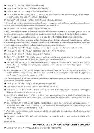 c	Lei nº 4.771, de 15-9-1965 (Código Florestal).
c	Lei nº 5.197, de 3-1-1967 (Lei de Proteção à Fauna).
c	Lei nº 9.605, de 12-2-1998 (Lei dos Crimes Ambientais).
c	Lei nº 9.985, de 18-7-2000, institui o Sistema Nacional de Unidades de Conservação da Natureza,
regulamentada pelo Dec. nº 4.340, de 22-8-2002.
c	Dec.-lei nº 221, de 28-2-1967 (Lei de Proteção e Estímulos à Pesca).
§ 2º Aquele que explorar recursos minerais fica obrigado a recuperar o meio ambiente degradado, de acordo com
solução técnica exigida pelo órgão público competente, na forma da lei.
c	Dec.-lei nº 227, de 28-2-1967 (Código de Mineração).
§ 3º As condutas e atividades consideradas lesivas ao meio ambiente sujeitarão os infratores, pessoas físicas ou
jurídicas, a sanções penais e administrativas, independentemente da obrigação de reparar os danos causados.
c	Art. 3º, caput, e parágrafo único da Lei nº 9.605, de 12-2-1998 (Lei dos Crimes Ambientais).
§ 4º A Floresta Amazônica brasileira, a Mata Atlântica, a Serra do Mar, o Pantanal Mato-Grossense e a Zona
Costeira são patrimônio nacional, e sua utilização far-se-á, na forma da lei, dentro de condições que assegurem
a preservação do meio ambiente, inclusive quanto ao uso dos recursos naturais.
c	Lei nº 6.902, de 27-4-1981 (Lei das Estações Ecológicas e das Áreas de Proteção Ambiental).
c	Lei nº 6.938, de 31-8-1981 (Lei da Política Nacional do Meio Ambiente).
c	Lei nº 7.347, de 24-7-1985 (Lei da Ação Civil Pública).
c	Dec. nº 750, de 10-2-1993, dispõe sobre o corte, a exploração e a supressão na vegetação primária
ou nos estágios avançados e médio de regeneração da Mata Atlântica.
c	Dec. nº 4.297, de 10-7-2002, regulamenta o inciso II do art. 9º da Lei nº 6.938, de 31-8-1981 (Lei da
Política Nacional do Meio Ambiente), estabelecendo critério para o Zoneamento Ecológico-Econômico
do Brasil – ZEE.
c	Res. do CONAMA nº 369, de 28-3-2006, dispõe sobre os casos excepcionais, de utilidade pública, in-
teresse social ou baixo impacto ambiental, que possibilitam a intervenção ou supressão de vegetação
em Área de Preservação Permanente – APP.
§ 5º São indisponíveis as terras devolutas ou arrecadadas pelos Estados, por ações discri­minatórias, necessárias à
proteção dos ecos­sistemas naturais.
c	Lei nº 6.383, de 7-12-1976 (Lei das Ações Discriminatórias).
c	Dec.-lei nº 9.760, de 5-9-1946 (Lei dos Bens Imóveis da União)
c	Dec.-lei nº 1.414, de 18-8-1975, dispõe sobre o processo de ratificação das concessões e alterações
de terras devolutas na faixa de fronteiras.
c	Arts. 1º, 5º e 164 do Dec. nº 87.620, de 21-9-1982, que dispõe sobre o procedimento administrativo
para o reconhecimento da aquisição, por usucapião especial, de imóveis rurais compreen­didos em
terras devolutas.
c	Res. do CONAMA nº 369, de 28-3-2006, dispõe sobre os casos excepcionais, de utilidade pública, in-
teresse social ou baixo impacto ambiental, que possibilitam a intervenção ou supressão de vegetação
em Área de Preservação Permanente – APP.
§ 6º As usinas que operem com reator nuclear deverão ter sua localização definida em lei federal, sem o que não
poderão ser instaladas.
c	Dec.-lei nº 1.809, de 7-10-1980, institui o Sistema de Proteção ao Programa Nuclear Brasileiro – SI-
PRON.
Capítulo VII
Da Família, da Criança, do Adolescente e do Idoso
c	Lei nº 8.069, de 13-7-1990 (Estatuto da Criança e do Adolescente).
 