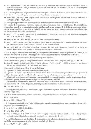 c	Dec. Legislativo nº 79, de 15-9-1999, aprova o texto da Convenção sobre os Aspectos Civis do Seqües-
tro Internacional de Crianças, concluída na cidade de Haia, em 25-10-1980, com vistas a adesão pelo
governo Brasileiro.
§ 1º O Estado promoverá programas de assistência integral à saúde da criança e do adolescente, admitida a par-
ticipação de entidades não-governamentais e obedecendo os seguintes preceitos:
c	Lei nº 8.642, de 31-3-1993, dispõe sobre a instituição do Programa Nacional de Atenção à Criança e
ao Adolescente – PRONAICA.
I – aplicação de percentual dos recursos públicos destinados à saúde na assistência materno-infantil;
II – criação de programas de prevenção e atendimento especializado para os portadores de deficiência física,
sensorial ou mental, bem como de integração social do adolescente portador de deficiência, mediante o treina-
mento para o trabalho e a convivência, e a facilitação do acesso aos bens e serviços coletivos, com a eliminação
de preconceitos e obstáculos arquitetônicos.
c	Lei nº 7.853, de 24-10-1989 (Lei de Apoio às Pessoas Portadoras de Deficiência), regulamentada pelo
Dec. nº 3.298, de 20-12-1999.
c	Lei nº 8.069, de 13-7-1990 (Estatuto da Criança e do Adolescente).
c	Lei nº 10.216, de 6-4-2001, dispõe sobre a proteção e os direitos das pessoas portadoras de transtor-
nos mentais e redireciona o modelo assistencial em saúde mental.
c	Dec. nº 3.956, de 8-10-2001, promulga a Convenção Interamericana para Eliminação de Todas as
Formas de Discriminação contra as Pessoas Portadoras de Deficiência.
§ 2º A lei disporá sobre normas de construção dos logradouros e dos edifícios de uso público e de fabricação de
veículos de transporte coletivo, a fim de garantir acesso adequado às pessoas portadoras de deficiência.
§ 3º O direito a proteção especial a­brangerá os seguintes aspectos:
I – idade mínima de quatorze anos para admissão ao trabalho, observado o disposto no artigo 7º , XXXIII;
c	O art 7º, XXXIII, desta Constituição, foi alterado pela EC nº 20, de 15-12-1998, e agora fixa em dezes-
seis anos a idade mínima para admissão ao trabalho.
II – garantia de direitos previden­ciários e trabalhistas;
III – garantia de acesso do trabalhador adolescente à escola;
IV – garantia de pleno e formal conhecimento da atribuição de ato infracional, igualdade na relação processual
e defesa técnica por profissional habilitado, segundo dispuser a legislação tutelar específica;
V – obediência aos princípios de brevidade, excepcionali­dade e respeito à condição peculiar de pessoa em desen-
volvimento, quando da aplicação de qualquer medida privativa da liberdade;
VI – estímulo do Poder Público, através de assistência jurídica, incentivos fiscais e subsídios, nos termos da lei,
ao acolhimento, sob a forma de guarda, de criança ou adolescente órfão ou abandonado;
c	Arts. 33 a 35 do ECA.
VII – programas de prevenção e atendimento especializado à criança e ao adolescente dependente de entorpe-
centes e drogas afins.
§ 4º A lei punirá severamente o abuso, a violência e a exploração sexual da criança e do adolescente.
c	Art. 218 do CP.
c	Arts. 225 a 258 do ECA.
§ 5º A adoção será assistida pelo Poder Público, na forma da lei, que estabelecerá casos e condições de sua efeti-
vação por parte de estrangeiros.
c	Arts. 1.618 a 1.629 do CC/2002.
c	Arts. 39 a 52 do ECA.
c	Dec. nº 3.087, de 21-6-1999, promulga a Convenção Relativa a Proteção das Crianças e a Coo­peração
em Matéria de Adoção Internacional, concluída em Haia, em 29-5-1993.
§ 6º Os filhos, havidos ou não da relação do casamento, ou por adoção, terão os mesmos direitos e qualificações,
proibidas quaisquer designações discriminatórias relativas à filiação.
c	Art. 41, §§ 1º e 2º do ECA.
 