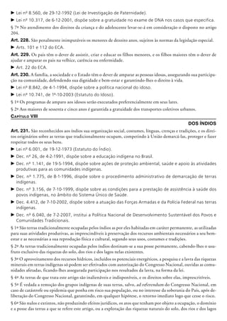 c	Lei nº 8.560, de 29-12-1992 (Lei de Investigação de Paternidade).
c	Lei nº 10.317, de 6-12-2001, dispõe sobre a gratuidade no exame de DNA nos casos que especifica.
§ 7º No atendimento dos direitos da criança e do adolescente levar-se-á em consideração o disposto no artigo
204.
Art. 228. São penalmente inimpu­tá­veis os menores de dezoito anos, sujeitos às normas da legislação especial.
c	Arts. 101 e 112 do ECA.
Art. 229. Os pais têm o dever de assistir, ­criar e educar os filhos menores, e os filhos maiores têm o dever de
ajudar e amparar os pais na velhice, carência ou enfermidade.
c	Art. 22 do ECA.
Art. 230. A família, a sociedade e o Estado têm o dever de amparar as pessoas idosas, assegurando sua participa-
ção na comunidade, defendendo sua dignidade e bem-estar e garantindo-lhes o direito à vida.
c	Lei nº 8.842, de 4-1-1994, dispõe sobre a política nacional do idoso.
c	Lei nº 10.741, de 1º-10-2003 (Estatuto do Idoso).
§ 1º Os programas de amparo aos idosos serão executados preferencialmente em seus lares.
§ 2º Aos maiores de sessenta e cinco anos é garantida a gratuidade dos transportes coletivos urbanos.
Capítulo VIII
DOS ÍNDIOS
Art. 231. São reconhecidos aos índios sua organização social, costumes, línguas, crenças e tradições, e os direi-
tos originários sobre as terras que tradicionalmente ocupam, competindo à União demarcá-las, proteger e fazer
respeitar todos os seus bens.
c	Lei nº 6.001, de 19-12-1973 (Estatuto do Índio).
c	Dec. nº 26, de 4-2-1991, dispõe sobre a educação indígena no Brasil.
c	Dec. nº 1.141, de 19-5-1994, dispõe sobre ações de proteção ambiental, saúde e apoio às atividades
produtivas para as comunidades indígenas.
c	Dec. nº 1.775, de 8-1-1996, dispõe sobre o procedimento administrativo de demarcação de terras
indígenas.
c	Dec. nº 3.156, de 7-10-1999, dispõe sobre as condições para a prestação de assistência à saúde dos
povos indígenas, no âmbito do Sistema Único de Saúde.
c	Dec. 4.412, de 7-10-2002, dispõe sobre a atuação das Forças Armadas e da Polícia Federal nas terras
indígenas.
c	Dec. nº 6.040, de 7-2-2007, institui a Política Nacional de Desenvolvimento Sustentável dos Povos e
Comunidades Tradicionais.
§ 1º São terras tradicionalmente ocupadas pelos índios as por eles habitadas em caráter permanente, as utilizadas
para suas atividades produtivas, as imprescindíveis à preservação dos recursos ambientais necessários a seu bem-
estar e as necessárias a sua reprodução física e cultural, segundo seus usos, costumes e tradições.
§ 2º As terras tradicionalmente ocupadas pelos índios destinam-se a sua posse permanente, cabendo-lhes o usu-
fruto exclusivo das riquezas do solo, dos rios e dos lagos nelas existentes.
§ 3º O aproveitamento dos recursos hídricos, incluídos os potenciais energéticos, a pesquisa e a lavra das riquezas
minerais em terras indígenas só podem ser efetivados com autorização do Congresso Nacional, ouvidas as comu-
nidades afetadas, ficando-lhes assegurada participação nos resultados da lavra, na forma da lei.
§ 4º As terras de que trata este artigo são inalienáveis e indisponíveis, e os direitos sobre elas, imprescritíveis.
§ 5º É vedada a remoção dos grupos indígenas de suas terras, salvo, ad referendum do Congresso Nacional, em
caso de catástrofe ou epidemia que ponha em risco sua população, ou no interesse da soberania do País, após de-
liberação do Congresso Nacional, garantindo, em qualquer hipótese, o retorno imediato logo que cesse o risco.
§ 6º São nulos e extintos, não produzindo efeitos jurídicos, os atos que tenham por objeto a ocupação, o domínio
e a posse das terras a que se refere este artigo, ou a exploração das riquezas naturais do solo, dos rios e dos lagos
 