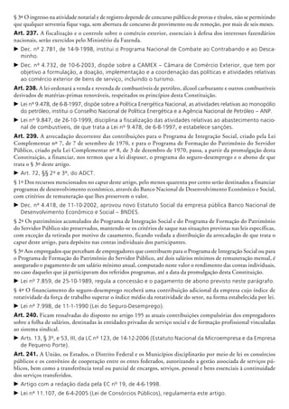 § 3º O ingresso na atividade notarial e de registro depende de concurso público de provas e títulos, não se permitindo
que qualquer serventia fique vaga, sem abertura de concurso de provimento ou de remoção, por mais de seis meses.
Art. 237. A fiscalização e o controle sobre o comércio exterior, essenciais à defesa dos interesses fazendários
nacionais, serão exercidos pelo Ministério da Fazenda.
c	Dec. nº 2.781, de 14-9-1998, institui o Programa Nacional de Combate ao Contrabando e ao Desca-
minho.
c	Dec. nº 4.732, de 10-6-2003, dispõe sobre a CAMEX – Câmara de Comércio Exterior, que tem por
objetivo a formulação, a doação, implementação e a coordenação das políticas e atividades relativas
ao comércio exterior de bens de serviço, incluindo o turismo.
Art. 238. A lei ordenará a venda e revenda de combustíveis de pe­tróleo, álcool carburante e outros combustíveis
derivados de matérias-primas renováveis, respeitados os princípios desta Cons­tituição.
c	Lei nº 9.478, de 6-8-1997, dispõe sobre a Política Energética Nacional, as atividades relativas ao monopólio
do petróleo, institui o Conselho Nacional de Política Energética e a Agência Nacional de Petróleo – ANP.
c	Lei nº 9.847, de 26-10-1999, disciplina a fiscalização das atividades relativas ao abastecimento nacio-
nal de combustíveis, de que trata a Lei nº 9.478, de 6-8-1997, e estabelece sanções.
Art. 239. A arrecadação decorrente das contribuições para o Programa de Integração Social, criado pela Lei
Complementar nº 7, de 7 de setembro de 1970, e para o Programa de Formação do Patrimônio do Servidor
Público, criado pela Lei Complementar nº 8, de 3 de dezembro de 1970, passa, a partir da promulgação desta
Constituição, a financiar, nos termos que a lei dispuser, o programa do seguro-desem­prego e o abono de que
trata o § 3º deste artigo.
c	Art. 72, §§ 2º e 3º, do ADCT.
§ 1º Dos recursos mencionados no caput deste artigo, pelo menos quarenta por cento serão destinados a finan­ciar
programas de desenvolvimento eco­nômico, através do Banco Nacional de Desenvolvimento Econômico e Social,
com critérios de remuneração que lhes preservem o valor.
c	Dec. nº 4.418, de 11-10-2002, aprovou novo Estatuto Social da empresa pública Banco Nacional de
Desenvolvimento Econômico e Social – BNDES.
§ 2º Os patrimônios acumulados do Programa de Integração Social e do Programa de Formação do Patrimônio
do Servidor Público são preservados, mantendo-se os critérios de saque nas situações previstas nas leis específicas,
com exceção da retirada por motivo de casamento, ficando vedada a distribuição da arrecadação de que trata o
caput deste artigo, para depósito nas contas individuais dos participantes.
§ 3º Aos empregados que percebam de empregadores que contribuem para o Programa de Integração Social ou para
o Programa de Formação do Patrimônio do Servidor Público, até dois salários mínimos de remuneração mensal, é
assegurado o pagamento de um salário mínimo anual, computado neste valor o rendimento das contas individuais,
no caso daqueles que já participavam dos referidos programas, até a data da promulgação desta Constituição.
c	Lei nº 7.859, de 25-10-1989, regula a concessão e o pagamento de abono previsto neste parágrafo.
§ 4º O financiamento do seguro-desemprego receberá uma contribuição adicional da empresa cujo índice de
rotatividade da força de trabalho superar o índice médio da rotati­vidade do setor, na forma estabelecida por lei.
c	Lei nº 7.998, de 11-1-1990 (Lei do Seguro-Desemprego).
Art. 240. Ficam ressalvadas do disposto no artigo 195 as atuais contribuições compulsórias dos empregadores
sobre a folha de salários, destinadas às entidades privadas de serviço social e de formação profissional vinculadas
ao sistema sindical.
c	Arts. 13, § 3º, e 53, III, da LC nº 123, de 14-12-2006 (Estatuto Nacional da Microempresa e da Empresa
de Pequeno Porte).
Art. 241. A União, os Estados, o Distrito Federal e os Municípios disciplinarão por meio de lei os consórcios
públicos e os convênios de cooperação entre os entes fede­rados, autorizando a gestão associada de serviços pú-
blicos, bem como a transferência total ou parcial de encargos, serviços, pessoal e bens essenciais à continuidade
dos serviços transferidos.
c	Artigo com a redação dada pela EC nº 19, de 4-6-1998.
c	Lei nº 11.107, de 6-4-2005 (Lei de Consórcios Públicos), regulamenta este artigo.
 
