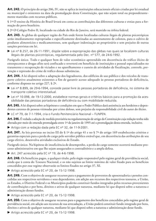 Art. 242. O princípio do artigo 206, IV, não se aplica às instituições educacionais oficiais criadas por lei estadual
ou municipal e existentes na data da promulgação desta Constituição, que não sejam total ou preponderante-
mente mantidas com recursos públicos.
§ 1º O ensino da História do Brasil levará em conta as contribuições das diferentes culturas e etnias para a for-
mação do povo brasileiro.
§ 2º O Colégio Pedro II, localizado na cidade do Rio de Janeiro, será mantido na órbita federal.
Art. 243. As glebas de qualquer região do País onde forem localizadas culturas ilegais de plantas psicotrópicas
serão imediatamente expropriadas e especifi­ca­men­te destinadas ao assentamento de colonos, para o cultivo de
produtos alimentícios e medicamentosos, sem qualquer indenização ao proprietário e sem prejuízo de outras
sanções previstas em lei.
c	Lei nº 8.257, de 26-11-1991, dispõe sobre a expropriação das glebas nas quais se localizem culturas
ilegais de plantas psicotrópicas, regulamentada pelo Dec. nº 577, de 24-6-1992.
Parágrafo único. Todo e qualquer bem de valor econômico apreendido em decorrência do tráfico ilícito de
entorpecentes e drogas afins será confiscado e reverterá em benefício de instituições e pessoal es­pe­cia­li­za­dos no
tratamento e recuperação de viciados e no aparelhamento e custeio de atividades de fiscalização, controle, pre-
venção e repressão do crime de tráfico dessas substâncias.
Art. 244. A lei disporá sobre a adaptação dos logradouros, dos edifícios de uso público e dos veículos de trans-
porte coletivo atualmente existentes a fim de garantir acesso adequado às pessoas portadoras de deficiência,
conforme disposto no artigo 227, § 2º.
c	Lei nº 8.899, de 29-6-1994, concede passe livre às pessoas portadoras de deficiência, no sistema de
transporte coletivo interestadual.
c	Lei nº 10.098, de 19-12-2000, estabelece normas gerais e critérios básicos para a promoção da aces-
sibilidade das pessoas portadoras de deficiência ou com mobilidade reduzida.
Art. 245. A lei disporá sobre as hipóteses e condições em que o Poder Público dará assistência aos herdeiros e depen-
dentes carentes de pessoas vitimadas por crime doloso, sem prejuí­zo da responsabilidade civil do autor do ilícito.
c	LC nº 79, de 7-1-1994, cria o Fundo Penitenciário Nacional – FUNPEN.
Art. 246. É vedada a adoção de medida provisória na regulamentação de artigo da Constituição cuja redação tenha sido
alterada por meio de emenda promulgada entre 1º de janeiro de 1995 até a promulgação desta emenda, inclusive.
c	Artigo com a redação dada pela EC nº 32, de 11-9-2001.
Art. 247. As leis previstas no inciso III do § 1º do artigo 41 e no § 7º do artigo 169 estabelecerão critérios e
garantias especiais para a perda do cargo pelo servidor público estável que, em decorrência das atribuições de seu
cargo efetivo, desenvolva atividades exclusivas de Estado.
Parágrafo único. Na hipótese de insuficiência de desempenho, a perda do cargo somente ocorrerá mediante pro­
cesso administrativo em que lhe sejam assegurados o contraditório e a ampla defesa.
c	Art. 247 acrescido pela EC nº 19, de 4-6-1998.
Art. 248. Os benefícios pagos, a qualquer título, pelo órgão responsável pelo regime geral de previdência social,
ainda que à conta do Tesouro Nacional, e os não sujeitos ao limite máximo de valor fixado para os benefícios
concedidos por esse regime observarão os limites fixados no artigo 37, XI.
c	Artigo acrescido pela EC nº 20, de 15-12-1998.
Art. 249. Com o objetivo de assegurar recursos para o pagamento de proventos de aposentadoria e pensões con-
cedidas aos respectivos servidores e seus dependentes, em adição aos recursos dos respectivos tesouros, a União,
os Estados, o Distrito Federal e os Municípios poderão constituir fundos integrados pelos recursos provenientes
de contribuições e por bens, direitos e ativos de qualquer natureza, mediante lei que disporá sobre a natureza e
administração desses fundos.
c	Artigo acrescido pela EC nº 20, de 15-12-1998.
Art. 250. Com o objetivo de assegurar recursos para o pagamento dos benefícios concedidos pelo regime geral de
previdência social, em adição aos recursos de sua arrecadação, a União poderá constituir fundo integrado por bens,
direitos e ativos de qualquer natureza, mediante lei que disporá sobre a natureza e administração desse fundo.
c	Artigo acrescido pela EC nº 20, de 15-12-1998.
 