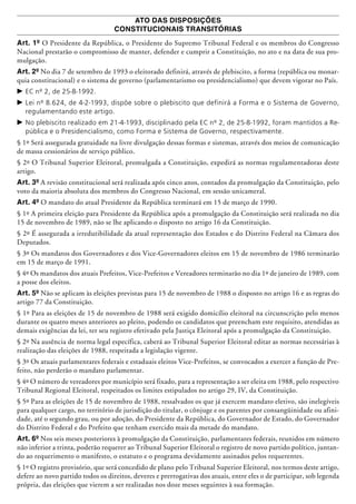 ATO DAS DISPOSIÇÕES
CONSTITUCIONAIS TRANSITÓRIAS
Art. 1º O Presidente da República, o Presidente do Supremo Tribunal Federal e os membros do Congresso
Nacional prestarão o compromisso de manter, defender e cumprir a Constituição, no ato e na data de sua pro-
mulgação.
Art. 2º No dia 7 de setembro de 1993 o eleitorado definirá, através de plebiscito, a forma (república ou monar-
quia constitucional) e o sistema de governo (parlamentarismo ou presidencialismo) que devem vigorar no País.
c	EC nº 2, de 25-8-1992.
c	Lei nº 8.624, de 4-2-1993, dispõe sobre o plebiscito que definirá a Forma e o Sistema de Governo,
regulamentando este artigo.
c	No plebiscito realizado em 21-4-1993, disciplinado pela EC nº 2, de 25-8-1992, foram mantidos a Re-
pública e o Presidencialismo, como Forma e Sistema de Governo, respectivamente.
§ 1º Será assegurada gratuidade na livre divulgação dessas formas e sistemas, através dos meios de comunicação
de massa cessionários de serviço público.
§ 2º O Tribunal Superior Eleitoral, promulgada a Constituição, expedirá as normas regu­lamentadoras deste
artigo.
Art. 3º A revisão constitucional será realizada após cinco anos, contados da promulgação da Constituição, pelo
voto da maioria absoluta dos membros do Congresso Nacional, em sessão uni­cameral.
Art. 4º O mandato do atual Presidente da República terminará em 15 de março de 1990.
§ 1º A primeira eleição para Presidente da República após a promulgação da Constituição será realizada no dia
15 de novembro de 1989, não se lhe aplicando o disposto no artigo 16 da Constituição.
§ 2º É assegurada a irredutibilidade da atual representação dos Estados e do Distrito Federal na Câmara dos
Deputados.
§ 3º Os mandatos dos Governadores e dos Vice-Governadores eleitos em 15 de novembro de 1986 terminarão
em 15 de março de 1991.
§ 4º Os mandatos dos atuais Prefeitos, Vice-Prefeitos e Vereadores terminarão no dia 1º de janeiro de 1989, com
a posse dos eleitos.
Art. 5º Não se aplicam às eleições previstas para 15 de novembro de 1988 o disposto no artigo 16 e as regras do
artigo 77 da Constituição.
§ 1º Para as eleições de 15 de novembro de 1988 será exigido domicílio eleitoral na circunscrição pelo menos
durante os quatro meses anteriores ao pleito, podendo os candidatos que preencham este requisito, atendidas as
demais exigências da lei, ter seu registro efetivado pela Justiça Eleitoral após a promulgação da Constituição.
§ 2º Na ausência de norma legal específica, caberá ao Tribunal Superior Eleitoral editar as normas necessárias à
realização das eleições de 1988, respeitada a legislação vigente.
§ 3º Os atuais parlamentares federais e estaduais eleitos Vice-Prefeitos, se convocados a exercer a função de Pre-
feito, não perderão o mandato parlamentar.
§ 4º O número de vereadores por município será fixado, para a representação a ser eleita em 1988, pelo respectivo
Tribunal Regional Eleitoral, respeitados os limites estipulados no artigo 29, IV, da Constituição.
§ 5º Para as eleições de 15 de novembro de 1988, ressalvados os que já exercem mandato eletivo, são inelegíveis
para qualquer cargo, no território de jurisdição do titular, o cônjuge e os parentes por consangüinidade ou afini-
dade, até o segundo grau, ou por adoção, do Presidente da República, do Governador de Estado, do Governador
do Distrito Federal e do Prefeito que tenham exercido mais da metade do mandato.
Art. 6º Nos seis meses posteriores à promulgação da Constituição, parlamentares federais, reunidos em número
não infe­rior a trinta, poderão requerer ao Tribunal Superior Eleitoral o registro de novo partido político, juntan-
do ao requerimento o manifesto, o estatuto e o programa devidamente assinados pelos requerentes.
§ 1º O registro provisório, que será concedido de plano pelo Tribunal Superior Eleitoral, nos termos deste artigo,
defere ao novo partido todos os direitos, deveres e prerrogativas dos atuais, entre eles o de participar, sob legenda
própria, das eleições que vierem a ser realizadas nos doze meses seguintes à sua formação.
 
