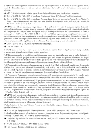 § 2º O novo partido perderá automaticamente seu registro provisório se, no prazo de vinte e quatro meses,
contados de sua formação, não obtiver registro definitivo no Tribunal Superior Eleitoral, na forma que a lei
dispuser.
Art. 7º O Brasil propugnará pela formação de um Tribunal Internacional dos Direitos Humanos.
c	Dec. nº 4.388, de 25-9-2002, promulga o Estatuto de Roma do Tribunal Penal Internacional.
c	Dec. nº 4.463, de 8-11-2002, promulga a Declaração de Reconhecimento da Competência Obrigató-
ria da Corte Interamericana em todos os casos relativos à interpretação ou aplicação da Convenção
Americana sobre Direitos Humanos.
Art. 8º É concedida anistia aos que, no pe­río­do de 18 de setembro de 1946 até a data da promulgação da Consti-
tuição, foram atingidos, em decorrência de motivação exclusivamente política, por atos de exceção, ins­titucionais
ou complementares, aos que foram a­brangidos pelo Decreto Legislativo nº 18, de 15 de dezembro de 1961, e
aos atingidos pelo Decreto-Lei nº 864, de 12 de setembro de 1969, asseguradas as promoções, na inatividade, ao
cargo, emprego, posto ou graduação a que teriam direito se estivessem em serviço ativo, obedecidos os prazos de
permanência em atividade previstos nas leis e regulamentos vigentes, respeitadas as características e peculiaridades
das carreiras dos servidores públicos civis e militares e observados os respectivos regimes jurídicos.
c	Lei nº 10.559, de 13-11-2002, regulamenta este artigo.
c	Súm. nº 674 do STF.
§ 1º O disposto neste artigo somente gerará efeitos financeiros a partir da promulgação da Constituição, vedada
a remuneração de qualquer espécie em caráter retroativo.
§ 2º Ficam assegurados os benefícios estabelecidos neste artigo aos trabalhadores do setor privado, dirigentes e
representantes sindicais que, por motivos exclusivamente políticos, tenham sido punidos, demitidos ou compe-
lidos ao afastamento das atividades remuneradas que exerciam, bem como aos que foram impedidos de exercer
atividades profissionais em virtude de pressões ostensivas ou expe­dientes oficiais sigilosos.
§ 3º Aos cidadãos que foram impedidos de exercer, na vida civil, atividade profissional específica, em decorrência
das Portarias Reservadas do Ministério da Aeronáutica nº S-50-GM5, de 19 de junho de 1964, e nº S-285-GM5
será concedida reparação de natureza econômica, na forma que dispuser lei de iniciativa do Congresso Nacional
e a entrar em vigor no prazo de doze meses a contar da promulgação da Constituição.
§ 4º Aos que, por força de atos institucionais, tenham exercido gratuitamente mandato eletivo de vereador serão
computados, para efeito de aposentadoria no serviço público e Previdência Social, os respectivos períodos.
§ 5º A anistia concedida nos termos deste artigo aplica-se aos servidores públicos civis e aos empregados em todos
os níveis de governo ou em suas fundações, empresas públicas ou empresas mistas sob controle estatal, exceto
nos Ministé­rios militares, que tenham sidos punidos ou demitidos por atividades profissionais interrompidas
em virtude de decisão de seus trabalhadores, bem como em decorrência do Decreto-Lei nº 1.632, de 4 de agosto
de 1978, ou por motivos exclusivamente políticos, assegurada a readmissão dos que foram atingidos a partir de
1979, observado o disposto no § 1º.
Art. 9º Os que, por motivos exclusivamente políticos, foram cassados ou tiveram seus direitos políticos suspensos
no período de 15 de julho a 31 de dezembro de 1969, por ato do então Presidente da República, poderão requerer
ao Supremo Tribunal Federal o reconhecimento dos direitos e vantagens interrompidos pelos atos punitivos,
desde que comprovem terem sido estes eivados de vício grave.
Parágrafo único. O Supremo Tribunal Federal proferirá a decisão no prazo de cento e vinte dias, a contar do
pedido do interessado.
Art. 10. Até que seja promulgada a lei complementar a que se refere o artigo 7º, I, da Constituição:
I – fica limitada a proteção nele referida ao aumento, para quatro vezes, da porcentagem prevista no artigo 6º,
caput e § 1º , da Lei nº 5.107, de 13 de setembro de 1966;
c	O diploma legal citado foi revogado pela Lei nº 7.839, de 12-10-1989, e essa pela Lei nº 8.036, de
11-5-1990.
c	Art. 18 da Lei nº 8.036, de 11-5-1990 (Lei do FGTS).
II – fica vedada a dispensa arbitrária ou sem justa causa:
 