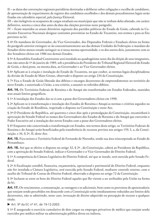 II – as datas das convenções regionais partidárias destinadas a deliberar sobre coligações e escolha de candidatos,
de apresentação de requerimento de registro dos candidatos escolhidos e dos demais procedimentos legais serão
fixadas em calendário especial, pela Justiça Eleitoral;
III – são inelegíveis os ocupantes de cargos estaduais ou municipais que não se tenham deles afastado, em caráter
definitivo, setenta e cinco dias antes da data das eleições previstas neste parágrafo;
IV – ficam mantidos os atuais diretórios regionais dos partidos políticos do Estado de Goiás, cabendo às Co-
missões Executivas Nacionais designar comissões provisórias no Estado do Tocantins, nos termos e para os fins
previstos na lei.
§ 4º Os mandatos do Governador, do Vice-Governador, dos Deputados Federais e Estaduais eleitos na forma
do parágrafo anterior extinguir-se-ão concomitantemente aos das demais Unidades da Federação; o mandato do
Senador eleito menos votado extinguir-se-á nessa mesma oportunidade, e os dos outros dois, juntamente com os
dos Senadores eleitos em 1986 nos demais Estados.
§ 5º A Assembléia Estadual Constituinte será instalada no quadragésimo sexto dia da eleição de seus integrantes,
mas não antes de 1º de janeiro de 1989, sob a presidência do Presidente do Tribunal Regional Eleitoral do Estado
de Goiás, e dará posse, na mesma data, ao Governador e ao Vice-Governador eleitos.
§ 6º Aplicam-se à criação e instalação do Estado do Tocantins, no que couber, as normas legais disciplinadoras
da divisão do Estado de Mato Grosso, observado o disposto no artigo 234 da Constituição.
§ 7º Fica o Estado de Goiás liberado dos débitos e encargos decorrentes de empreendimentos no território do
novo Estado, e autorizada a União, a seu critério, a assumir os referidos débitos.
Art. 14. Os Territórios Federais de Roraima e do Amapá são transformados em Estados Federados, mantidos
seus atuais limites geo­gráficos.
§ 1º A instalação dos Estados dar-se-á com a posse dos Governadores eleitos em 1990.
§ 2º Aplicam-se à transformação e instalação dos Estados de Roraima e Amapá as normas e critérios seguidos na
criação do Estado de Rondônia, respeitado o disposto na Constituição e neste Ato.
§ 3º O Presidente da República, até quarenta e cinco dias após a promulgação da Constituição, encaminhará à
apreciação do Se­na­do Federal os nomes dos Governadores dos Estados de Ro­raima e do Amapá que exercerão o
Poder Executivo até a instalação dos novos Estados com a posse dos Governadores eleitos.
§ 4º Enquanto não concretizada a transformação em Estados, nos termos deste artigo, os Territórios Federais de
Roraima e do Amapá serão beneficiados pela transferência de recursos prevista nos artigos 159, I, a, da Consti-
tuição, e 34, § 2º, II, deste Ato.
Art. 15. Fica extinto o Território Federal de Fernando de Noronha, sendo sua área reincor­porada ao Estado de
Pernam­buco.
Art. 16. Até que se efetive o disposto no artigo 32, § 2º , da Constituição, caberá ao Presidente da República,
com a aprovação do Senado Federal, indicar o Governador e o Vice-Governador do Distrito Federal.
§ 1º A competência da Câmara Legislativa do Distrito Federal, até que se instale, será exercida pelo Senado Fe-
deral.
§ 2º A fiscalização contábil, financeira, orçamentária, operacional e patrimonial do Distrito Federal, enquanto
não for instalada a Câmara Legislativa, será exercida pelo Senado Federal, mediante controle externo, com o
auxílio do Tribunal de Contas do Distrito Federal, observado o disposto no artigo 72 da Constituição.
§ 3º Incluem-se entre os bens do Distrito Federal aqueles que lhe vierem a ser atribuídos pela União na forma
da lei.
Art. 17. Os vencimentos, a remuneração, as vantagens e os adicionais, bem como os proventos de aposentadoria
que estejam sendo percebidos em desacordo com a Constituição serão imediatamente reduzidos aos limites dela
decorrentes, não se admitindo, neste caso, invocação de direito adquirido ou percepção de excesso a qualquer
título.
c	Art. 9º da EC nº 41, de 19-12-2003.
§ 1º É assegurado o exercício cumulativo de dois cargos ou empregos privativos de mé­dico que estejam sendo
exercidos por médico militar na administração pública direta ou indireta.
 