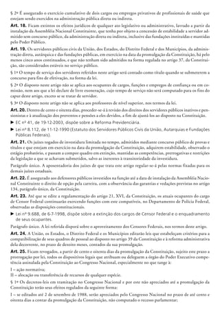 § 2º É assegurado o exercício cumulativo de dois cargos ou empregos privativos de profissionais de saúde que
estejam sendo exercidos na administração pública direta ou indireta.
Art. 18. Ficam extintos os efeitos jurídicos de qualquer ato legislativo ou administrativo, lavrado a partir da
instalação da Assembléia Nacional Constituinte, que tenha por objeto a concessão de estabilidade a servidor ad-
mitido sem concurso público, da administração direta ou indireta, inclusive das fundações instituídas e mantidas
pelo Poder Público.
Art. 19. Os servidores públicos civis da União, dos Estados, do Distrito Federal e dos Municípios, da adminis-
tração direta, autá­r­quica e das fundações públicas, em exercício na data da promulgação da Constituição, há pelo
menos cinco anos continuados, e que não tenham sido admitidos na forma regulada no artigo 37, da Constitui-
ção, são considerados estáveis no serviço público.
§ 1º O tempo de serviço dos servidores referidos neste artigo será contado como título quando se submeterem a
concurso para fins de efe­ti­vação, na forma da lei.
§ 2º O disposto neste artigo não se aplica aos ocupantes de cargos, funções e empregos de confiança ou em co-
missão, nem aos que a lei declare de livre exoneração, cujo tempo de serviço não será computado para os fins do
caput deste artigo, exceto se se tratar de servidor.
§ 3º O disposto neste artigo não se aplica aos professores de nível superior, nos termos da lei.
Art. 20. Dentro de cento e oitenta dias, proceder-se-á à revisão dos direitos dos servidores públicos inativos e pen-
sionistas e à atualização dos proventos e pensões a eles devidos, a fim de ajustá-los ao disposto na Constituição.
c	EC nº 41, de 19-12-2003, dispõe sobre a Reforma Previdenciária.
c	Lei nº 8.112, de 11-12-1990 (Estatuto dos Servidores Públicos Civis da União, Autarquias e Fundações
Públicas Federais).
Art. 21. Os juízes togados de investidura limitada no tempo, admitidos mediante concurso público de provas e
títulos e que estejam em exercício na data da promulgação da Constituição, adquirem estabilidade, observado o
estágio probatório, e passam a compor quadro em extinção, mantidas as competências, prerrogativas e restrições
da legislação a que se achavam submetidos, salvo as inerentes à transitoriedade da investidura.
Parágrafo único. A aposentadoria dos juízes de que trata este artigo regular-se-á pelas normas fixadas para os
demais juízes estaduais.
Art. 22. É assegurado aos defensores públicos investidos na função até a data de instalação da Assembléia Nacio-
nal Constituinte o direito de opção pela carreira, com a observância das garantias e vedações previstas no artigo
134, parágrafo único, da Constituição.
Art. 23. Até que se edite a regulamentação do artigo 21, XVI, da Constituição, os atuais ocupantes do cargo
de Censor Federal continuarão exercendo funções com este compatíveis, no Departamento de Polícia Federal,
observadas as disposições constitucionais.
c	Lei nº 9.688, de 6-7-1998, dispõe sobre a extinção dos cargos de Censor Federal e o enquadramento
de seus ocupantes.
Parágrafo único. A lei referida disporá sobre o aproveitamento dos Censores Federais, nos termos deste artigo.
Art. 24. A União, os Estados, o Distrito Federal e os Municípios editarão leis que estabeleçam critérios para a
compatibilização de seus quadros de pessoal ao disposto no artigo 39 da Constituição e à reforma administrativa
dela decorrente, no prazo de dezoito meses, contados da sua promulgação.
Art. 25. Ficam revogados, a partir de cento e oitenta dias da promulgação da Constituição, sujeito este prazo a
prorrogação por lei, todos os dispositivos legais que atribuam ou deleguem a órgão do Poder Executivo compe-
tência assinalada pela Constituição ao Congresso Nacional, especialmente no que tange à:
I – ação normativa;
II – alocação ou transferência de recursos de qualquer espécie.
§ 1º Os decretos-leis em tramitação no Congresso Nacional e por este não apreciados até a promulgação da
Constituição terão seus efeitos regulados da seguinte forma:
I – se editados até 2 de setembro de 1988, serão apreciados pelo Congresso Nacional no prazo de até cento e
oitenta dias a contar da promulgação da Constituição, não computado o recesso parlamentar;
 