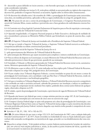 II – decorrido o prazo definido no inciso anterior, e não havendo apreciação, os decretos-leis ali mencionados
serão considerados rejeitados;
III – nas hipóteses definidas nos incisos I e II, terão plena validade os atos praticados na vigência dos respectivos
decretos-leis, podendo o Congresso Nacional, se necessário, legislar sobre os efeitos deles remanescentes.
§ 2º Os decretos-leis editados entre 3 de setembro de 1988 e a promulgação da Constituição serão convertidos,
nesta data, em medidas provisórias, aplicando-se-lhes as regras estabele­cidas no artigo 62, parágrafo único.
Art. 26. No prazo de um ano a contar da promulgação da Constituição, o Congresso Nacional promoverá,
através de Comissão Mista, exame analítico e pericial dos atos e fatos geradores do endividamento externo bra-
sileiro.
§ 1º A Comissão terá a força legal de Comissão Parlamentar de Inquérito para os fins de requisição e convocação,
e atuará com o auxílio do Tribunal de Contas da União.
§ 2º Apurada irregularidade, o Congresso Nacional proporá ao Poder Executivo a declaração de nulidade do
ato e encaminhará o processo ao Ministério Público Federal, que formalizará, no prazo de sessenta dias, a ação
cabível.
Art. 27. O Superior Tribunal de Justiça será instalado sob a Presidência do Supremo Tribunal Federal.
§ 1º Até que se instale o Superior Tribunal de Justiça, o Supremo Tribunal Federal exer­cerá as atribuições e
competências definidas na ordem constitucional precedente.
§ 2º A composição inicial do Superior Tribunal de Justiça far-se-á:
I – pelo aproveitamento dos Ministros do Tribunal Federal de Recursos;
II – pela nomeação dos Ministros que sejam necessários para completar o número estabelecido na Constituição.
§ 3º Para os efeitos do disposto na Constituição, os atuais Ministros do Tribunal Federal de Recursos serão con-
siderados pertencentes à classe de que provieram, quando de sua nomeação.
§ 4º Instalado o Tribunal, os Ministros aposentados do Tribunal Federal de Recursos tornar-se-ão, automatica-
mente, Minis­tros apo­sen­tados do Superior Tribunal de Justiça.
§ 5º Os Ministros a que se refere o § 2º, II, serão indicados em lista tríplice pelo Tribunal Federal de Recursos,
observado o disposto no artigo 104, parágrafo único, da Constituição.
§ 6º Ficam criados cinco Tribunais Regionais Federais, a serem instalados no prazo de seis meses a contar da
promulgação da Constituição, com a jurisdição e sede que lhes fixar o Tribunal Federal de Recursos, tendo em
conta o número de processos e sua localização geográfica.
§ 7º Até que se instalem os Tribunais Regionais Federais, o Tribunal Federal de Recursos exercerá a competência
a eles atribuída em todo o território nacional, cabendo-lhe promover sua instalação e indicar os candidatos a
todos os cargos da composição inicial, mediante lista tríplice, podendo desta constar juízes federais de qualquer
região, observado o disposto no § 9º.
§ 8º É vedado, a partir da promulgação da Constituição, o provimento de vagas de Ministros do Tribunal Federal
de Recursos.
§ 9º Quando não houver juiz federal que conte o tempo mínimo previsto no artigo 107, II, da Constituição, a
promoção poderá contemplar juiz com menos de cinco anos no exercício do cargo.
§ 10. Compete à Justiça Federal julgar as ações nela propostas até a data da promulgação da Constituição, e aos
Tribunais Regionais Federais bem como ao Superior Tribunal de Justiça julgar as ações rescisórias das decisões
até então proferidas pela Justiça Federal, inclusive daquelas cuja matéria tenha passado à competência de outro
ramo do Judiciário.
c	Súmulas nos
38, 91, 104, 147 e 165 do STJ.
Art. 28. Os juízes federais de que trata o artigo 123, § 2º, da Constituição de 1967, com a redação dada pela
Emenda Constitucional nº 7, de 1977, ficam investidos na titularidade de varas na Seção Judiciária para a qual
tenham sido nomeados ou designados; na inexistência de vagas, proceder-se-á ao desdobramento das varas exis-
tentes.
c	Dispunha o artigo citado: “A lei poderá atribuir a juízes federais exclusivamente funções de substitui-
ção, em uma ou mais seções judiciárias e, ainda, as de auxílio a juízes titulares de Varas, quando não
se encontrarem no exercício de substituição”.
 