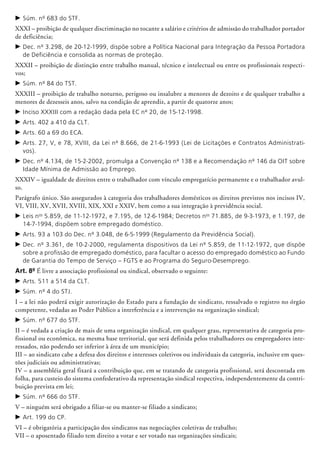 c	Súm. nº 683 do STF.
XXXI – proibição de qualquer discriminação no tocante a salário e critérios de admissão do trabalhador portador
de deficiên­cia;
c	Dec. nº 3.298, de 20-12-1999, dispõe sobre a Política Nacional para Integração da Pessoa Portadora
de Deficiência e consolida as normas de proteção.
XXXII – proibição de distinção entre trabalho manual, técnico e intelectual ou entre os profissionais respecti-
vos;
c	Súm. nº 84 do TST.
XXXIII – proibição de trabalho noturno, perigoso ou insalubre a menores de dezoito e de qualquer trabalho a
menores de dezesseis anos, salvo na condição de apren­diz, a partir de quatorze anos;
c	Inciso XXXIII com a redação dada pela EC nº 20, de 15-12-1998.
c	Arts. 402 a 410 da CLT.
c	Arts. 60 a 69 do ECA.
c	Arts. 27, V, e 78, XVIII, da Lei nº 8.666, de 21-6-1993 (Lei de Licitações e Contratos Administrati-
vos).
c	Dec. nº 4.134, de 15-2-2002, promulga a Convenção nº 138 e a Recomendação nº 146 da OIT sobre
Idade Mínima de Admissão ao Emprego.
XXXIV – igualdade de direitos entre o trabalhador com vínculo empregatício permanente e o trabalhador avul-
so.
Parágrafo único. São assegurados à categoria dos trabalhadores domésticos os direitos previstos nos incisos IV,
VI, VIII, XV, XVII, XVIII, XIX, XXI e XXIV, bem como a sua integração à previdência social.
c	Leis nos
5.859, de 11-12-1972, e 7.195, de 12-6-1984; Decretos nos
71.885, de 9-3-1973, e 1.197, de
14-7-1994, dispõem sobre empregado doméstico.
c	Arts. 93 a 103 do Dec. nº 3.048, de 6-5-1999 (Regulamento da Previdência Social).
c	Dec. nº 3.361, de 10-2-2000, regulamenta dispositivos da Lei nº 5.859, de 11-12-1972, que dispõe
sobre a profissão de empregado doméstico, para facultar o acesso do empregado doméstico ao Fundo
de Garantia do Tempo de Serviço – FGTS e ao Programa do Seguro-Desemprego.
Art. 8º É livre a associação profissional ou sindical, observado o seguinte:
c	Arts. 511 a 514 da CLT.
c	Súm. nº 4 do STJ.
I – a lei não poderá exigir autorização do Estado para a fundação de sindicato, ressalvado o registro no órgão
competente, vedadas ao Poder Público a interferência e a intervenção na organização sindical;
c	Súm. nº 677 do STF.
II – é vedada a criação de mais de uma organização sindical, em qual­quer grau, representativa de categoria pro­
fissional ou eco­nô­­mica, na mesma base territorial, que será definida pelos trabalhadores ou empregadores inte-
ressados, não podendo ser in­ferior à área de um município;
III – ao sindicato cabe a defesa dos direitos e interesses coletivos ou individuais da categoria, inclusive em ques-
tões judiciais ou administrativas;
IV – a assembléia geral fixará a contribuição que, em se tratando de categoria profissional, será descontada em
folha, para custeio do sistema confederativo da representação sindical respectiva, independentemente da contri-
buição prevista em lei;
c	Súm. nº 666 do STF.
V – ninguém será obrigado a filiar-se ou manter-se filiado a sindicato;
c	Art. 199 do CP.
VI – é obrigatória a participação dos sindicatos nas negociações coletivas de trabalho;
VII – o aposentado filiado tem direito a votar e ser votado nas organizações sindicais;
 