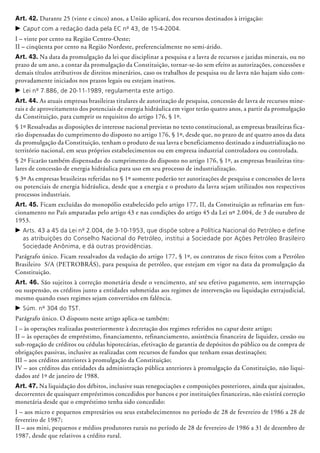 Art. 42. Durante 25 (vinte e cinco) anos, a União aplicará, dos recursos destinados à irrigação:
c	Caput com a redação dada pela EC nº 43, de 15-4-2004.
I – vinte por cento na Região Centro-Oeste;
II – cinqüenta por cento na Região Nordeste, preferencialmente no semi-árido.
Art. 43. Na data da promulgação da lei que disciplinar a pesquisa e a lavra de recursos e jazidas minerais, ou no
prazo de um ano, a contar da promulgação da Constituição, tornar-se-ão sem efeito as autorizações, concessões e
demais títulos atributivos de direitos mine­rários, caso os trabalhos de pesquisa ou de lavra não hajam sido com-
provadamente iniciados nos prazos legais ou estejam inativos.
c	Lei nº 7.886, de 20-11-1989, regulamenta este artigo.
Art. 44. As atuais empresas brasileiras titulares de autorização de pesquisa, concessão de lavra de recursos mine-
rais e de aproveitamento dos potenciais de energia hidráulica em vigor terão quatro anos, a partir da promulgação
da Constituição, para cumprir os requisitos do artigo 176, § 1º.
§ 1º Ressalvadas as disposições de interesse nacional previstas no texto constitucional, as empresas brasileiras fica-
rão dispensadas do cumprimento do disposto no artigo 176, § 1º, desde que, no prazo de até quatro anos da data
da promulgação da Constituição, tenham o produto de sua lavra e bene­fi­ciamento destinado a industria­lização no
território nacional, em seus próprios estabelecimentos ou em empresa industrial contro­ladora ou controlada.
§ 2º Ficarão também dispensadas do cumprimento do disposto no artigo 176, § 1º, as empresas brasileiras titu-
lares de concessão de energia hidráulica para uso em seu processo de industrialização.
§ 3º As empresas brasileiras referidas no § 1º somente poderão ter autorizações de pesquisa e concessões de lavra
ou potenciais de energia hidráulica, desde que a energia e o produto da lavra sejam utilizados nos respectivos
processos industriais.
Art. 45. Ficam excluídas do monopólio estabelecido pelo artigo 177, II, da Constituição as refinarias em fun-
cionamento no País amparadas pelo artigo 43 e nas condições do artigo 45 da Lei nº 2.004, de 3 de outubro de
1953.
c	Arts. 43 a 45 da Lei nº 2.004, de 3-10-1953, que dispõe sobre a Política Nacional do Petróleo e define
as atribuições do Conselho Nacional do Petróleo, institui a Sociedade por Ações Petróleo Brasileiro
Sociedade Anônima, e dá outras providências.
Parágrafo único. Ficam ressalvados da veda­ção do artigo 177, § 1º, os contratos de risco feitos com a Petróleo
Brasileiro S/A (PE­TRO­BRÁS), para pesquisa de petróleo, que estejam em vigor na data da promulgação da
Constituição.
Art. 46. São sujeitos à correção monetária desde o vencimento, até seu efetivo pagamento, sem interrupção
ou suspensão, os créditos junto a entidades submetidas aos regimes de intervenção ou liquidação extrajudicial,
mesmo quando esses regimes sejam convertidos em falência.
c	Súm. nº 304 do TST.
Parágrafo único. O disposto neste artigo aplica-se também:
I – às operações realizadas posteriormente à decretação dos regimes referidos no caput deste artigo;
II – às operações de empréstimo, finan­cia­mento, refinanciamento, assistência financeira de liquidez, cessão ou
sub-rogação de créditos ou cédulas hipotecárias, efetivação de garantia de depósitos do público ou de compra de
obrigações passivas, inclusive as realizadas com recursos de fundos que tenham essas des­ti­nações;
III – aos créditos anteriores à promulgação da Constituição;
IV – aos créditos das entidades da administração pública anteriores à promulgação da Constituição, não liqui-
dados até 1º de janeiro de 1988.
Art. 47. Na liquidação dos débitos, inclusive suas renegociações e composições posterio­res, ainda que ajuizados,
decorrentes de quaisquer empréstimos concedidos por bancos e por instituições financeiras, não existirá correção
monetária desde que o empréstimo tenha sido concedido:
I – aos micro e pequenos empresários ou seus estabelecimentos no período de 28 de fevereiro de 1986 a 28 de
fevereiro de 1987;
II – aos mini, pequenos e médios produtores rurais no período de 28 de fevereiro de 1986 a 31 de dezembro de
1987, desde que relativos a crédito rural.
 