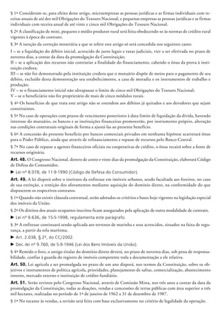 § 1º Consideram-se, para efeito deste artigo, microempresas as pessoas jurídicas e as firmas individuais com re-
ceitas anuais de até dez mil Obrigações do Tesouro Nacional, e pequenas empresas as pessoas jurídicas e as firmas
individuais com receita anual de até vinte e cinco mil Obrigações do Tesouro Nacional.
§ 2º A classificação de mini, pequeno e médio produtor rural será feita obedecendo-se às normas de crédito rural
vigentes à época do contrato.
§ 3º A isenção da correção monetária a que se refere este artigo só será concedida nos seguintes casos:
I – se a liquidação do débito inicial, acrescido de juros legais e taxas judiciais, vier a ser efetivada no prazo de
noventa dias, a contar da data da promulgação da Constituição;
II – se a aplicação dos recursos não contrariar a finalidade do financiamento, cabendo o ônus da prova à insti-
tuição credora;
III – se não for demonstrado pela instituição credora que o mutuário dispõe de meios para o pagamento de seu
débito, excluído desta demonstração seu estabelecimento, a casa de moradia e os instrumentos de trabalho e
produção;
IV – se o financiamento inicial não ultrapassar o limite de cinco mil Obrigações do Tesouro Nacional;
V – se o beneficiário não for proprietário de mais de cinco módulos rurais.
§ 4º Os benefícios de que trata este artigo não se estendem aos débitos já quitados e aos devedores que sejam
constituintes.
§ 5º No caso de operações com prazos de vencimento posteriores à data-limite de liquidação da dívida, havendo
interesse do mutuário, os bancos e as instituições financeiras promoverão, por instrumento próprio, alteração
nas condições contratuais originais de forma a ajustá-las ao presente benefício.
§ 6º A concessão do presente benefício por bancos comerciais privados em nenhuma hipótese acarretará ônus
para o Poder Público, ainda que através de refinanciamento e repasse de recursos pelo Banco Central.
§ 7º No caso de repasse a agentes financeiros oficiais ou cooperativas de crédito, o ônus recairá sobre a fonte de
recursos originária.
Art. 48. O Congresso Nacional, dentro de cento e vinte dias da promulgação da Constituição, elaborará Código
de Defesa do Consumidor.
c	Lei nº 8.078, de 11-9-1990 (Código de Defesa do Consumidor).
Art. 49. A lei disporá sobre o instituto da enfiteuse em imóveis urbanos, sendo facultada aos foreiros, no caso
de sua extinção, a remição dos aforamentos mediante aquisição do domínio direto, na conformidade do que
dispuserem os respectivos contratos.
§ 1º Quando não existir cláusula contratual, serão adotados os critérios e bases hoje vigentes na legislação especial
dos imóveis da União.
§ 2º Os direitos dos atuais ocupantes inscritos ficam assegurados pela aplicação de outra modalidade de contrato.
c	Lei nº 9.636, de 15-5-1998, regulamenta este parágrafo.
§ 3º A enfiteuse continuará sendo aplicada aos terrenos de marinha e seus acrescidos, situados na faixa de segu-
rança, a partir da orla marítima.
c	Art. 2.038, § 2º, do CC/2002.
c	Dec.-lei nº 9.760, de 5-9-1946 (Lei dos Bens Imóveis da União).
§ 4º Remido o foro, o antigo titular do domínio direto deverá, no prazo de noventa dias, sob pena de responsa-
bilidade, confiar à guarda do registro de imóveis competente toda a documentação a ele relativa.
Art. 50. Lei agrícola a ser promulgada no prazo de um ano disporá, nos termos da Constituição, sobre os ob-
jetivos e instrumentos de política agrícola, prioridades, planejamento de safras, comercialização, abastecimento
interno, mercado externo e instituição de crédito fundiário.
Art. 51. Serão revistos pelo Congresso Nacional, através de Comissão Mista, nos três anos a contar da data da
promulgação da Constituição, todas as doações, vendas e concessões de terras públicas com área superior a três
mil hectares, realizadas no período de 1º de janeiro de 1962 a 31 de dezembro de 1987.
§ 1º No tocante às vendas, a revisão será feita com base exclusivamente no critério de legalidade da operação.
 