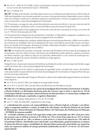 c	Dec.-lei nº 1.940, de 25-5-1982, institui contribuição social para financiamento da Seguridade Social
e cria o Fundo de Investimento Social – FINSOCIAL.
c	Súm. nº 658 do STF.
Art. 57. Os débitos dos Estados e dos Municípios relativos às contribuições previdenciárias até 30 de junho de
1988 serão liquidados, com correção monetária, em cento e vinte parcelas mensais, dispensados os juros e multas
sobre eles incidentes, desde que os devedores requeiram o parcelamento e iniciem seu pagamento no prazo de
cento e oitenta dias a contar da promulgação da Constituição.
§ 1º O montante a ser pago em cada um dos dois primeiros anos não será inferior a cinco por cento do total do
débito consolidado e atua­lizado, sendo o restante dividido em parcelas mensais de igual valor.
§ 2º A liquidação poderá incluir pagamentos na forma de cessão de bens e prestação de serviços, nos termos da
Lei nº 7.578, de 23 de dezembro de 1986.
§ 3º Em garantia do cumprimento do parcelamento, os Estados e os Municípios consignarão, anualmente, nos
respectivos orçamentos as dotações necessárias ao pagamento de seus débitos.
§ 4º Descumprida qualquer das condições estabelecidas para concessão do parcelamento, o débito será considera-
do vencido em sua totalidade, sobre ele incidindo juros de mora; nesta hipótese, parcela dos recursos correspon-
dentes aos Fundos de Participação, destinada aos Estados e Municípios devedores, será bloqueada e repassada à
Previdência Social para pagamento de seus débitos.
Art. 58. Os benefícios de prestação continua­da, mantidos pela Previdência Social na data da promulgação da
Constituição, terão seus valores revistos, a fim de que seja restabelecido o poder aquisitivo, expresso em número
de salários mínimos, que tinham na data de sua concessão, obedecendo-se a esse critério de atualização até a
implantação do plano de custeio e benefícios referidos no artigo seguinte.
c	Súm. nº 687 do STF.
Parágrafo único. As prestações mensais dos benefícios atualizadas de acordo com este artigo serão devidas e pagas
a partir do sétimo mês a contar da promulgação da Constituição.
Art. 59. Os projetos de lei relativos à organização da seguridade social e aos planos de custeio e de benefício
serão apresentados no prazo máximo de seis meses da promulgação da Constituição ao Congresso Nacional, que
terá seis meses para apreciá-los.
Parágrafo único. Aprovados pelo Congresso Nacional, os planos serão implantados progressivamente nos dezoito
meses seguintes.
c	Lei nº 8.212, de 24-7-1991 (Lei Orgânica da Seguridade Social).
c	Lei nº 8.213, de 24-7-1991 (Lei dos Planos de Benefícios da Previdência Social).
Art. 60. Até o 14º (décimo quarto) ano a partir da promulgação desta Emenda Constitucional, os Estados,
o Distrito Federal e os Municípios destinarão parte dos recursos a que se refere o caput do art. 212 da
Constituição Federal à manutenção e desenvolvimento da educação básica e à remuneração condigna dos
trabalhadores da educação, respeitadas as seguintes disposições:
c	Caput com a redação dada pela EC nº 53, de 19-12-2006.
c	Lei nº 11.494, de 20-6-2007, regulamenta este artigo.
I – a distribuição dos recursos e de responsabilidades entre o Distrito Federal, os Estados e seus Muni-
cípios é assegurada mediante a criação, no âmbito de cada Estado e do Distrito Federal, de um Fundo
de Manutenção e Desenvolvimento da Educação Básica e de Valorização dos Profissionais da Educação
– FUNDEB, de natureza contábil;
II – os Fundos referidos no inciso I do caput deste artigo serão constituídos por 20% (vinte por cento)
dos recursos a que se referem os incisos I, II e III do art. 155; o inciso II do caput do art. 157; os incisos
II, III e IV do caput do art. 158; e as alíneas a e b do inciso I e o inciso II do caput do art. 159, todos da
Constituição Federal, e distribuí­dos entre cada Estado e seus Municípios, proporcionalmente ao número
de alunos das diversas etapas e modalidades da educação básica presencial, matriculados nas respectivas
redes, nos respectivos âmbitos de atuação prioritária estabelecidos nos §§ 2º e 3º do art. 211 da Consti-
tuição Federal;
 