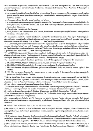 III – observadas as garantias estabelecidas nos incisos I, II, III e IV do caput do art. 208 da Constituição
Federal e as metas de universalização da educação básica estabelecidas no Plano Nacional de Educação, a
lei disporá sobre:
a)	a organização dos Fundos, a distribuição proporcional de seus recursos, as diferenças e as ponderações
quanto ao valor anual por aluno entre etapas e modalidades da educação básica e tipos de estabeleci-
mento de ensino;
b)	a forma de cálculo do valor anual mínimo por aluno;
c)	os percentuais máximos de apropriação dos recursos dos Fundos pelas diversas etapas e modalidades da
educação básica, observados os arts. 208 e 214 da Constituição Federal, bem como as metas do Plano
Nacional de Educação;
d)	a fiscalização e o controle dos Fundos;
e)	prazo para fixar, em lei específica, piso salarial profissional nacional para os profissionais do magistério
público da educação básica;
IV – os recursos recebidos à conta dos Fundos instituídos nos termos do inciso I do caput deste artigo se-
rão aplicados pelos Estados e Municípios exclusivamente nos respectivos âmbitos de atuação prioritária,
conforme estabelecido nos §§ 2º e 3º do art. 211 da Constituição Federal;
V – a União complementará os recursos dos Fundos a que se refere o inciso II do caput deste artigo sempre
que, no Distrito Federal e em cada Estado, o valor por aluno não alcançar o mínimo definido nacionalmen-
te, fixado em observância ao disposto no inciso VII do caput deste artigo, vedada a utilização dos recursos
a que se refere o § 5º do art. 212 da Constituição Federal;
VI – até 10% (dez por cento) da complementação da União prevista no inciso V do caput deste artigo po-
derá ser distribuída para os Fundos por meio de programas direcionados para a melhoria da qualidade da
educação, na forma da lei a que se refere o inciso III do caput deste artigo;
VII – a complementação da União de que trata o inciso V do caput deste artigo será de, no mínimo:
a)	R$ 2.000.000.000,00 (dois bilhões de reais), no primeiro ano de vigência dos Fundos;
b)	R$ 3.000.000.000,00 (três bilhões de reais), no segundo ano de vigência dos Fundos;
c)	R$ 4.500.000.000,00 (quatro bilhões e quinhentos milhões de reais), no terceiro ano de vigência dos
Fundos;
d)	10% (dez por cento) do total dos recursos a que se refere o inciso II do caput deste artigo, a partir do
quarto ano de vigência dos Fundos;
VIII – a vinculação de recursos à manutenção e desenvolvimento do ensino estabelecida no art. 212 da
Constituição Federal suportará, no máximo, 30% (trinta por cento) da complementação da União, consi-
derando-se para os fins deste inciso os valores previstos no inciso VII do caput deste artigo;
IX – os valores a que se referem as alíneas a, b, e c do inciso
VII do caput deste artigo serão atualizados, anualmente, a partir da promulgação desta Emenda Constitu-
cional, de forma a preservar, em caráter permanente, o valor real da complementação da União;
X – aplica-se à complementação da União o disposto no art. 160 da Constituição Federal;
XI – o não-cumprimento do disposto nos incisos V e VII do caput deste artigo importará crime de respon-
sabilidade da autoridade competente;
XII – proporção não inferior a 60% (sessenta por cento) de cada Fundo referido no inciso I do caput
deste artigo será destinada ao pagamento dos profissionais do magistério da educação básica em efetivo
exercício.
c	Incisos I a XII acrescidos pela EC nº 53, de 19-12-2006.
§ 1º A União, os Estados, o Distrito Federal e os Municípios deverão assegurar, no financiamento da
educação básica, a melhoria da qualidade de ensino, de forma a garantir padrão mínimo definido nacio-
nalmente.
§ 2º O valor por aluno do ensino fundamental, no Fundo de cada Estado e do Distrito Federal, não poderá
ser inferior ao praticado no âmbito do Fundo de Manutenção e Desenvolvimento do Ensino Fundamental
e de Valorização do Magistério – FUNDEF, no ano anterior à vigência desta Emenda Constitucional.
§ 3º O valor anual mínimo por aluno do ensino fundamental, no âmbito do Fundo de Manutenção e
Desenvolvimento da Educação Básica e de Valorização dos Profissionais da Educação – FUNDEB, não
 