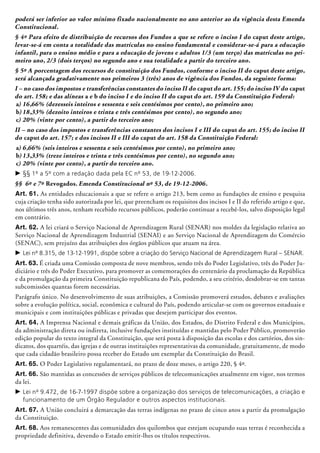 poderá ser inferior ao valor mínimo fixado nacionalmente no ano anterior ao da vigência desta Emenda
Constitucional.
§ 4º Para efeito de distribuição de recursos dos Fundos a que se refere o inciso I do caput deste artigo,
levar-se-á em conta a totalidade das matrículas no ensino fundamental e considerar-se-á para a educação
infantil, para o ensino médio e para a educação de jovens e adultos 1/3 (um terço) das matrículas no pri-
meiro ano, 2/3 (dois terços) no segundo ano e sua totalidade a partir do terceiro ano.
§ 5º A porcentagem dos recursos de constituição dos Fundos, conforme o inciso II do caput deste artigo,
será alcançada gradativamente nos primeiros 3 (três) anos de vigência dos Fundos, da seguinte forma:
I – no caso dos impostos e transferências constantes do inciso II do caput do art. 155; do inciso IV do caput
do art. 158; e das alíneas a e b do inciso I e do inciso II do caput do art. 159 da Constituição Federal:
a)	16,66% (dezesseis inteiros e sessenta e seis centésimos por cento), no primeiro ano;
b)	18,33% (dezoito inteiros e trinta e três centésimos por cento), no segundo ano;
c)	20% (vinte por cento), a partir do terceiro ano;
II – no caso dos impostos e transferências constantes dos incisos I e III do caput do art. 155; do inciso II
do caput do art. 157; e dos incisos II e III do caput do art. 158 da Constituição Federal:
a)	6,66% (seis inteiros e sessenta e seis centésimos por cento), no primeiro ano;
b)	13,33% (treze inteiros e trinta e três centésimos por cento), no segundo ano;
c)	20% (vinte por cento), a partir do terceiro ano.
c	§§ 1º a 5º com a redação dada pela EC nº 53, de 19-12-2006.
§§ 6º e 7º Revogados. Emenda Constitucional nº 53, de 19-12-2006.
Art. 61. As entidades educacionais a que se refere o artigo 213, bem como as fundações de ensino e pesquisa
cuja criação tenha sido autorizada por lei, que preencham os requisitos dos incisos I e II do referido artigo e que,
nos últimos três anos, tenham recebido recursos públicos, poderão continuar a recebê-los, salvo disposição legal
em contrário.
Art. 62. A lei criará o Serviço Nacional de Aprendizagem Rural (SENAR) nos moldes da legislação relativa ao
Serviço Nacional de Aprendizagem Industrial (SENAI) e ao Serviço Nacional de Apren­­dizagem do Comércio
(SENAC), sem prejuízo das atribuições dos órgãos públicos que atuam na área.
c	Lei nº 8.315, de 13-12-1991, dispõe sobre a criação do Serviço Nacional de Aprendizagem Rural – SENAR.
Art. 63. É criada uma Comissão composta de nove membros, sendo três do Poder Legislativo, três do Poder Ju-
diciário e três do Poder Executivo, para promover as comemorações do centenário da proclamação da República
e da promulgação da primeira Constituição republicana do País, podendo, a seu critério, desdobrar-se em tantas
subcomis­sões quantas forem necessárias.
Parágrafo único. No desenvolvimento de suas atribuições, a Comissão promoverá estudos, debates e avaliações
sobre a evolução política, social, econômica e cultural do País, podendo articular-se com os governos estaduais e
municipais e com instituições públicas e privadas que desejem participar dos eventos.
Art. 64. A Imprensa Nacional e demais gráficas da União, dos Estados, do Distrito Federal e dos Municípios,
da administração direta ou indireta, inclusive fundações instituídas e mantidas pelo Poder Público, promoverão
edição popular do texto integral da Constituição, que será posta à disposição das escolas e dos cartórios, dos sin-
dicatos, dos quartéis, das igrejas e de outras instituições representativas da comunidade, gratuitamente, de modo
que cada cidadão brasileiro possa receber do Estado um exemplar da Constituição do Brasil.
Art. 65. O Poder Legislativo regulamentará, no prazo de doze meses, o artigo 220, § 4º.
Art. 66. São mantidas as concessões de serviços públicos de telecomunicações atualmente em vigor, nos termos
da lei.
c	Lei nº 9.472, de 16-7-1997 dispõe sobre a organização dos serviços de telecomunicações, a criação e
funcionamento de um Órgão Regulador e outros aspectos institucionais.
Art. 67. A União concluirá a demarcação das terras indígenas no prazo de cinco anos a partir da promulgação
da Constituição.
Art. 68. Aos remanescentes das comunidades dos quilombos que estejam ocupando suas terras é reconhecida a
propriedade definitiva, devendo o Estado emitir-lhes os títulos respectivos.
 