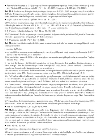 c	Por maioria de votos, o STF julgou parcialmente procedente o pedido formulado na ADIN do § 3º do
art. 75 do ADCT, acrescido pela EC nº 21, de 18-3-1999, Processo nº 2.031-5 (j. 3-10-2002).
Art. 76. É desvinculado de órgão, fundo ou despesa, no período de 2003 a 2007, vinte por cento da arrecadação
da União de impostos, contribuições sociais e de intervenção no domínio econômico, já instituídos ou que vie­
rem a ser criados no referido período, seus adicionais e respectivos acréscimos legais.
c	Caput com a redação dada pela EC nº 42, de 19-12-2003.
§ 1º O disposto no caput deste artigo não reduzirá a base de cálculo das transferências a Estados, Distrito Federal
e Municípios na forma dos arts. 153, § 5º; 157, I; 158, I e II; e 159, I, a e b; e II, da Constituição, bem como a
base de cálculo das destinações a que se refere o art. 159, I, c, da Constituição.
c	§ 1º com a redação dada pela EC nº 42, de 19-12-2003.
§ 2º Excetua-se da desvinculação de que trata o caput deste artigo a arrecadação da contribuição social do salário-
educação a que se refere o artigo 212, § 5º, da Constituição.
c	§ 2º acrescido pela EC nº 27, de 21-3-2000.
Art. 77. Até o exercício financeiro de 2004, os recursos mínimos aplicados nas ações e serviços públicos de saúde
serão equivalentes:
I – no caso da União:
a) no ano 2000, o montante empenhado em ações e serviços públicos de saúde no exercício financeiro de 1999
acrescido de, no mínimo, cinco por cento;
b) do ano de 2001 ao ano de 2004, o valor apurado no ano anterior, corrigido pela variação nominal do Produto
Interno Bruto – PIB;
II – no caso dos Estados e do Distrito Federal, doze por cento do produto da arrecadação dos impostos a que se
refere o artigo 155 e dos recursos de que tratam os artigos 157 e 159, inciso I, alínea a e inciso II, deduzidas as
parcelas que forem transferidas aos respectivos Municípios; e
III – no caso dos Municípios e do Distrito Federal, quinze por cento do produto da arrecadação dos impostos a
que se refere o artigo 156 e dos recursos de que tratam os artigos 158 e 159, inciso I, alínea b e § 3º.
§ 1º Os Estados, o Distrito Federal e os municípios que apliquem percentuais inferiores aos fixados nos incisos
II e III deverão elevá-los gradualmente, até o exercício financeiro de 2004, reduzida a diferença à razão de, pelo
menos, um quinto por ano, sendo que, a partir de 2000, a aplicação será de pelo menos sete por cento.
§ 2º Dos recursos da União apurados nos termos deste artigo, quinze por cento, no mínimo, serão aplicados nos
Municípios, segundo o critério po­pu­lacional, em ações e serviços básicos de saúde, na forma da lei.
§ 3º Os recursos dos Estados, do Distrito Federal e dos Municípios destinados às ações e serviços públicos de
saúde e os transferidos pela União para a mesma finalidade serão aplicados por meio de Fundo de Saúde que
será acompanhado e fiscalizado por Conselho de Saúde, sem prejuízo do disposto no artigo 74 da Constituição
Federal.
§ 4º Na ausência da lei complementar a que se refere o artigo 198, § 3º, a partir do exercício financeiro de 2005,
aplicar-se-á à União, aos Estados, ao Distrito Federal e aos Municípios o disposto neste artigo.
c	Art. 77 acrescido pela EC nº 29, de 13-9-2000.
Art. 78. Ressalvados os créditos definidos em lei como de pequeno valor, os de natureza alimentícia, os de que
trata o artigo 33 deste Ato das Disposições Constitucionais Transitórias e suas complementações e os que já tive-
rem os seus respectivos recursos liberados ou depositados em juízo, os precatórios pendentes na data de promul-
gação desta Emenda e os que decorram de ações iniciais ajuizadas até 31 de dezembro de 1999 serão liquidados
pelo seu valor real, em moeda corrente, acrescido de juros legais, em prestações anuais, iguais e sucessivas, no
prazo máximo de dez anos, permitida a cessão dos créditos.
c	Arts. 86 e 87 do ADCT.
§ 1º É permitida a decomposição de parcelas, a critério do credor.
§ 2º As prestações anuais a que se refere o caput deste artigo terão, se não liquidadas até o final do exercício a que
se referem, poder liberatório do pagamento de tributos da entidade devedora.
 
