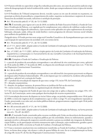 § 3º O prazo referido no caput deste artigo fica reduzido para dois anos, nos casos de precatórios judiciais origi-
nários de desapropriação de imóvel residencial do credor, desde que comprovadamente único à época da imissão
na posse.
§ 4º O Presidente do Tribunal competente deverá, vencido o prazo ou em caso de omissão no orçamento, ou
preterição ao direito de precedência, a requerimento do credor, requisitar ou determinar o seqüestro de recursos
financeiros da entidade executada, suficientes à satisfação da prestação.
c	Art. 78 acrescido pela EC nº 30, de 13-12-2000.
Art. 79. É instituído, para vigorar até o ano de 2010, no âmbito do Poder Executivo Federal, o Fundo de Com-
bate e Erra­dicação da Pobreza, a ser regulado por lei complementar com o objetivo de via­bilizar a todos os brasi-
leiros acesso a níveis dignos de subsistência, cujos recursos serão aplicados em ações suplementares de nutrição,
habitação, educação, saúde, reforço de renda familiar e outros programas de relevante interesse social voltados
para melhoria da qualidade de vida.
Parágrafo único. O Fundo previsto neste artigo terá Conselho Consultivo e de Acompanhamento que conte com
a participação de representantes da sociedade civil, nos termos da lei.
c	Art. 79 acrescido pela EC nº 31, de 14-12-2000.
c	LC nº 111, de 6-7-2001, dispõe sobre o Fundo de Combate e Erradicação da Pobreza, na forma prevista
nos arts. 79 a 81 do ADCT.
c	Dec. nº 3.997, de 1º-11-2001, define o órgão gestor do Fundo de Combate e Erradicação da Pobreza,
regulamenta a composição e o funcionamento do seu Conselho Consultivo e de Acompanhamento,
e dá outras providências.
Art. 80. Compõem o Fundo de Combate e Erradicação da Pobreza:
I – a parcela do produto da arrecadação correspondente a um adicional de oito centésimos por cento, aplicável
de 18 de junho de 2000 a 17 de junho de 2002, na alíquota da contribuição social de que trata o art. 75 do Ato
das Disposições Constitucionais Transitórias;
c	Art. 84 do ADCT.
II – a parcela do produto da arrecadação correspondente a um adicional de cinco pontos percentuais na alíquota
do Imposto sobre Produtos Industrializados - IPI, ou do imposto que vier a substituí-lo, incidente sobre produtos
supérfluos e aplicável até a ex­tinção do Fundo;
III – o produto da arrecadação do imposto de que trata o artigo 153, inciso VII, da Constituição;
IV – dotações orçamentárias;
V – doações, de qualquer natureza, de pessoas físicas ou jurídicas do País ou do exterior;
VI – outras receitas, a serem definidas na regulamentação do referido Fundo.
§ 1º Aos recursos integrantes do Fundo de que trata este artigo não se aplica o disposto nos artigos 159 e 167,
inciso IV, da Constituição, assim como qualquer desvinculação de recursos orçamentários.
§ 2º A arrecadação decorrente do disposto no inciso I deste artigo, no período compreendido entre 18 de junho
de 2000 e o início da vingência da lei complementar a que se refere o artigo 79, será integralmente repassada ao
Fundo, preservando o seu valor real, em títulos públicos federais, progressivamente resgatáveis após 18 de junho
de 2002, na forma da lei.
c	Art. 80 acrescido pela EC nº 31, de 14-12-2000.
c	LC nº 111, de 6-7-2001, dispõe sobre o Fundo de Combate e Erradicação da Pobreza, na forma prevista
nos arts. 79 a 81 do ADCT.
Art. 81. É instituído Fundo constituído pelos recursos recebidos pela União em decorrência da desestati­zação
de sociedades de economia mista ou empresas públicas por ela controladas, direta ou indiretamente, quando a
operação envolver a alienação do respectivo controle acionário a pessoa ou entidade não integrante da Adminis-
tração Pública, ou de participação societária remanescente após a alienação, cujos rendimentos, gerados a partir
de 18 de junho de 2002, reverterão ao Fundo de Combate e Erradi­cação da Pobreza.
§ 1º Caso o montante anual previsto nos rendimentos transferidos ao Fundo de Combate e Erradicação da Po-
breza, na forma deste artigo, não alcance o valor de quatro bilhões de reais, far-se-á comple­men­tação na forma
do artigo 80, inciso IV, do Ato das Disposições Constitucionais Transitórias.
 