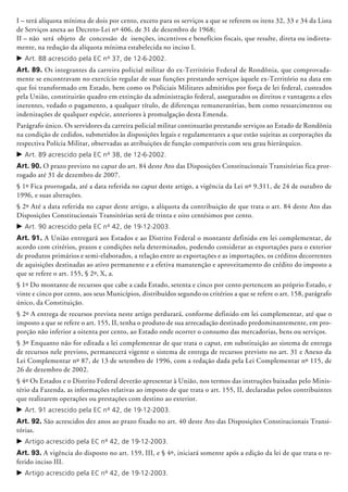 I – terá alíquota mínima de dois por cento, exceto para os serviços a que se referem os itens 32, 33 e 34 da Lista
de Serviços anexa ao Decreto-Lei nº 406, de 31 de dezembro de 1968;
II – não será objeto de concessão de isenções, incentivos e benefícios fiscais, que resulte, direta ou indireta-
mente, na redução da alíquota mínima estabelecida no inciso I.
c	Art. 88 acrescido pela EC nº 37, de 12-6-2002.
Art. 89. Os integrantes da carreira poli­cial militar do ex-Território Federal de Rondônia, que comprovada-
mente se encontravam no exercício regular de suas funções prestando serviços àquele ex-Território na data em
que foi transformado em Estado, bem como os Policiais Militares admitidos por força de lei federal, custeados
pela União, constituirão quadro em extinção da administração federal, assegurados os direitos e vantagens a eles
inerentes, vedado o pagamento, a qualquer título, de diferenças remuneratórias, bem como ressarcimentos ou
indenizações de qualquer espécie, anteriores à promulgação desta Emenda.
Parágrafo único. Os servidores da carreira policial militar continuarão prestando serviços ao Estado de Rondônia
na condição de cedidos, submetidos às disposições legais e regulamentares a que estão sujeitas as cor­porações da
respectiva Polícia Militar, observadas as atribuições de função compatíveis com seu grau hierárquico.
c	Art. 89 acrescido pela EC nº 38, de 12-6-2002.
Art. 90. O prazo previsto no caput do art. 84 deste Ato das Disposições Constitucionais Transitórias fica pror-
rogado até 31 de dezembro de 2007.
§ 1º Fica prorrogada, até a data referida no caput deste artigo, a vigência da Lei nº 9.311, de 24 de outubro de
1996, e suas alterações.
§ 2º Até a data referida no caput deste artigo, a alíquota da contribuição de que trata o art. 84 deste Ato das
Disposições Constitucionais Transitórias será de trinta e oito centésimos por cento.
c	Art. 90 acrescido pela EC nº 42, de 19-12-2003.
Art. 91. A União entregará aos Estados e ao Distrito Federal o montante definido em lei complementar, de
acordo com critérios, prazos e condições nela determinados, podendo considerar as exportações para o exterior
de produtos primários e semi-elaborados, a relação entre as exportações e as importações, os créditos decorrentes
de aquisições destinadas ao ativo permanente e a efetiva manutenção e aproveitamento do crédito do imposto a
que se refere o art. 155, § 2º, X, a.
§ 1º Do montante de recursos que cabe a cada Estado, setenta e cinco por cento pertencem ao próprio Estado, e
vinte e cinco por cento, aos seus Municípios, distribuídos segundo os critérios a que se refere o art. 158, parágrafo
único, da Constituição.
§ 2º A entrega de recursos prevista neste artigo perdurará, conforme definido em lei complementar, até que o
imposto a que se refere o art. 155, II, tenha o produto de sua arrecadação destinado predominantemente, em pro-
porção não inferior a oitenta por cento, ao Estado onde ocorrer o consumo das mercadorias, bens ou serviços.
§ 3º Enquanto não for editada a lei complementar de que trata o caput, em substituição ao sistema de entrega
de recursos nele previsto, permanecerá vigente o sistema de entrega de recursos previsto no art. 31 e Anexo da
Lei Complementar nº 87, de 13 de setembro de 1996, com a redação dada pela Lei Complementar nº 115, de
26 de dezembro de 2002.
§ 4º Os Estados e o Distrito Federal deverão apresentar à União, nos termos das instruções baixadas pelo Minis-
tério da Fazenda, as informações relativas ao imposto de que trata o art. 155, II, declaradas pelos contribuintes
que rea­lizarem operações ou prestações com destino ao exterior.
c	Art. 91 acrescido pela EC nº 42, de 19-12-2003.
Art. 92. São acrescidos dez anos ao prazo fixado no art. 40 deste Ato das Disposições Constitucionais Transi-
tórias.
c	Artigo acrescido pela EC nº 42, de 19-12-2003.
Art. 93. A vigência do disposto no art. 159, III, e § 4º, iniciará somente após a edição da lei de que trata o re-
ferido inciso III.
c	Artigo acrescido pela EC nº 42, de 19-12-2003.
 