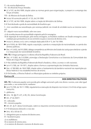 V – da carreira diplomática;
VI – de oficial das Forças Armadas;
c	LC nº 97, de 9-6-1999, dispõe sobre as normas gerais para organização, o preparo e o emprego das
forças armadas.
VII – de Ministro de Estado da Defesa.
c	Inciso VII acrescido pela EC nº 23, de 2-9-1999.
c	LC nº 97, de 9-6-1999, dispõe sobre a criação do Ministério de Defesa.
§ 4º Será declarada a perda da nacionalidade do brasileiro que:
I – tiver cancelada sua naturalização, por sentença judicial, em virtude de atividade nociva ao interesse nacio-
nal;
II – adquirir outra nacionalidade, salvo nos casos:
a)	de reconhecimento de nacionalidade originária pela lei estrangeira;
b)	de imposição de naturalização, pela norma estrangeira, ao brasileiro residente em Estado estrangeiro, como
condição para permanência em seu território ou para o exercício de direitos civis.
c	Inciso II, alíneas a e b, com a redação dada pela ECR nº 3, de 7-6-1994.
c	Lei nº 818, de 18-9-1949, regula a aquisição, a perda e a reaquisição da nacionalidade, e a perda dos
direitos políticos.
c	Dec. nº 3.453, de 9-5-2000, delega competência ao Ministro de Estado da Justiça para declarar a perda
e a reaquisição da nacionalidade brasileira.
Art. 13. A língua portuguesa é o idioma oficial da República Federativa do Brasil.
c	Dec. nº 5.002, de 3-3-2004, promulga a Declaração Constitutiva e os Estatutos da Comunidade dos
Países de Língua Portuguesa.
§ 1º São símbolos da República Federativado Brasil a bandeira, o hino, as armas e o selo nacionais.
c	Lei nº 5.700, de 1-9-1971, dispõe sobre a forma e a apresentação dos Símbolos Nacionais.
c	Dec. nº 98.068, de 18-8-1989, dispõe sobre o hasteamento da bandeira nacional nas repartições pú-
blicas federais e nos estabelecimentos de ensino.
§ 2º Os Estados, o Distrito Federal e os Municípios poderão ter símbolos próprios.
Capítulo IV
Dos Direitos Políticos
Art. 14. A soberania popular será exercida pelo sufrágio universal e pelo voto direto e secreto, com valor igual
para todos, e, nos termos da lei, mediante:
c	Lei nº 9.709, de 18-11-1998, regulamenta a execução do disposto nos incisos I, II e III do artigo supra-
transcrito.
I – plebiscito;
c	Arts. 18, §§ 3º e 4º, e 49, XV, desta Constituição.
c	Art. 2º do ADCT.
II – referendo;
III – iniciativa popular.
c	Art. 61, § 2º, desta Constituição, sobre os requisitos constitucionais da iniciativa popular.
§ 1º O alistamento eleitoral e o voto são:
c	Arts. 42 a 50 do CE.
I – obrigatórios para os maiores de dezoito anos;
II – facultativos para:
a)	os analfabetos;
b)	os maiores de setenta anos;
c)	os maiores de dezesseis e menores de dezoito anos.
 