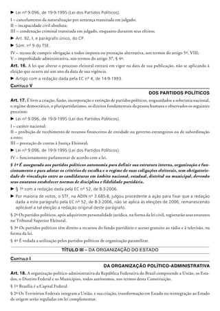 c	Lei nº 9.096, de 19-9-1995 (Lei dos Partidos Políticos).
I – cancelamento da naturalização por sentença transitada em julgado;
II – incapacidade civil absoluta;
III – condenação criminal transitada em julgado, enquanto durarem seus efeitos;
c	Art. 92, I, e parágrafo único, do CP.
c	Súm. nº 9 do TSE.
IV – recusa de cumprir obrigação a todos imposta ou prestação alternativa, nos termos do artigo 5º, VIII;
V – improbidade administrativa, nos termos do artigo 37, § 4º.
Art. 16. A lei que alterar o processo eleitoral entrará em vigor na data de sua publicação, não se aplicando à
eleição que ocorra até um ano da data de sua vigência.
c	Artigo com a redação dada pela EC nº 4, de 14-9-1993.
Capítulo V
Dos Partidos Políticos
Art. 17. É livre a criação, fusão, incorporação e extinção de partidos políticos, resguardados a soberania nacional,
o regime demo­crático, o pluripartidarismo, os direitos fundamentais da pes­­soa humana e observados os seguintes
preceitos:
c	Lei nº 9.096, de 19-9-1995 (Lei dos Partidos Políticos).
I – caráter nacional;
II – proibição de recebimento de recursos financeiros de entidade ou governo estrangeiros ou de subordinação
a estes;
III – prestação de contas à Justiça Eleitoral;
c	Lei nº 9.096, de 19-9-1995 (Lei dos Partidos Políticos).
IV – funcionamento parlamentar de acordo com a lei.
§ 1º É assegurada aos partidos políticos autonomia para definir sua estrutura interna, organização e fun-
cionamento e para adotar os critérios de escolha e o regime de suas coligações eleitorais, sem obrigatorie-
dade de vinculação entre as candidaturas em âmbito nacional, estadual, distrital ou municipal, devendo
seus estatutos estabelecer normas de disciplina e fidelidade partidária.
c	§ 1º com a redação dada pela EC nº 52, de 8-3-2006.
c	Por maioria de votos, o STF, na ADIN nº 3.685-8, julgou procedente a ação para fixar que a redação
dada a este parágrafo pela EC nº 52, de 8-3-2006, não se aplica às eleições de 2006, remanescendo
aplicável a tal eleição a redação original deste parágrafo.
§ 2º Os partidos políticos, após adquirirem personalidade jurídica, na forma da lei civil, registrarão seus estatutos
no Tribunal Supe­rior­ Eleitoral.
§ 3º Os partidos políticos têm direito a recursos do fundo partidário e acesso gratuito ao rádio e à televisão, na
forma da lei.
§ 4º É vedada a utilização pelos partidos políticos de organização paramilitar.
Título III – Da Organização do Estado
Capítulo I
Da Organização Político-Administrativa
Art. 18. A organização político-administrativa da República Federativa do Brasil compreen­de a União, os Esta-
dos, o Distrito Federal e os Municípios, todos autônomos, nos termos desta Constituição.
§ 1º Brasília é a Capital Federal.
§ 2º Os Territórios Federais integram a União, e sua criação, trans­formação em Estado ou reintegração ao Estado
de origem serão regu­ladas em lei complementar.
 