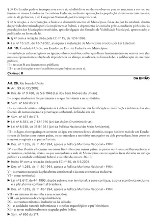 § 3º Os Estados podem incorporar-se entre si, subdividir-se ou desmembrar-se para se anexarem a outros, ou
formarem novos Estados ou Territórios Federais, mediante aprovação da população diretamente interessada,
através de plebiscito, e do Congresso Nacional, por lei complementar.
§ 4º A criação, a incorporação, a fusão e o desmembramento de Municípios, far-se-ão por lei estadual, dentro
do período determinado por lei complementar federal, e dependerão de consulta prévia, mediante plebiscito, às
populações dos Municípios envolvidos, após divulgação dos Estudos de Viabilidade Municipal, apresentados e
publicados na forma da lei.
c	§ 4º com a redação dada pela EC nº 15, de 12-9-1996.
c	Lei nº 10.521, de 18-7-2002, assegura a instalação de Municípios criados por Lei Estadual.
Art. 19. É vedado à União, aos Estados, ao Distrito Federal e aos Municípios:
I – estabelecer cultos religiosos ou igrejas, subvencioná-los, embaraçar-lhes o funcionamento ou manter com eles
ou seus representantes relações de dependência ou aliança, ressalvada, na forma da lei, a colaboração de interesse
público;
II – recusar fé aos documentos públicos;
III – criar distinções entre brasileiros ou preferências entre si.
Capítulo II
Da União
Art. 20. São bens da União:
c	Art. 99 do CC/2002.
c	Dec.-lei nº 9.760, de 5-9-1946 (Lei dos Bens Imóveis da União).
I – os que atualmente lhe pertencem e os que lhe vierem a ser atribuídos;
c	Súm. nº 650 do STF.
II – as terras devolutas indispensáveis à defesa das fronteiras, das fortificações e construções militares, das vias
federais de comunicação e à preservação ambiental, definidas em lei;
c	Súm. nº 477 do STF.
c	Lei nº 6.383, de 7-12-1976 (Lei das Ações Discriminatórias).
c	Lei nº 6.938, de 31-8-1981 (Lei da Política Nacional do Meio Ambiente).
III – os lagos, rios e quaisquer correntes de água em terrenos de seu domínio, ou que banhem mais de um Estado,
sirvam de limites com outros países, ou se estendam a território estrangeiro ou dele provenham, bem como os
terrenos marginais e as praias fluviais;
c	Dec. nº 1.265, de 11-10-1994, aprova a Política Marítima Nacional – PMN.
IV – as ilhas fluviais e lacustres nas zonas limítrofes com outros países; as praias marítimas; as ilhas oceânicas e
as costeiras, excluídas, destas, as que contenham a sede de Municípios, exceto aquelas áreas afetadas ao serviço
público e a unidade ambiental federal, e as referidas no art. 26, II;
c	Inciso IV com a redação dada pela EC nº 46, de 5-5-2005.
c	Dec. nº 1.265, de 11-10-1994, aprova a Política Marítima Nacional – PMN.
V – os recursos naturais da plataforma continental e da zona econômica exclusiva;
VI – o mar territorial;
c	Lei nº 8.617, de 4-1-1993, dispõe sobre o mar territorial, a zona contígua, a zona econômica exclusiva
e a plataforma continental brasileira.
c	Dec. nº 1.265, de 11-10-1994, aprova a Política Marítima Nacional – PMN.
VII – os terrenos de marinha e seus acrescidos;
VIII – os potenciais de energia hidráulica;
IX – os recursos minerais, inclusive os do subsolo;
X – as cavidades naturais subterrâneas e os sítios arqueológicos e pré-históricos;
XI – as terras tradicionalmente ocupadas pelos índios.
c	Súm. nº 650 do STF.
 