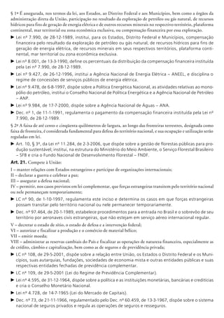 § 1º É assegurada, nos termos da lei, aos Estados, ao Distrito Fe­deral e aos Municípios, bem como a órgãos da
administração di­reta da União, participação no resultado da exploração de petróleo ou gás natural, de recursos
hídricos para fins de geração de energia elétrica e de outros recursos minerais no respectivo ter­ritório, plataforma
continental, mar territorial ou zona econômica exclusiva, ou compensação financeira por essa exploração.
c	Lei nº 7.990, de 28-12-1989, institui, para os Estados, Distrito Federal e Municípios, compensação
financeira pelo resultado da exploração de petróleo ou gás natural, de recursos hídricos para fins de
geração de energia elétrica, de recursos minerais em seus respectivos territórios, plataforma conti-
nental, mar territorial ou zona econômica exclusiva.
c	Lei nº 8.001, de 13-3-1990, define os percen­tuais da distribuição da compensação financeira instituída
pela Lei nº 7.990, de 28-12-1989.
c	Lei nº 9.427, de 26-12-1996, institui a Agência Nacional de Energia Elétrica – ANEEL, e disciplina o
regime de concessões de serviços públicos de energia elétrica.
c	Lei nº 9.478, de 6-8-1997, dispõe sobre a Política Energética Nacional, as atividades relativas ao mono-
pólio do petróleo, institui o Conselho Nacional de Política Energética e a Agência Nacional de Petróleo
– ANP.
c	Lei nº 9.984, de 17-7-2000, dispõe sobre a Agência Nacional de Águas – ANA.
c	Dec. nº 1, de 11-1-1991, regulamenta o pagamento da compensação financeira instituída pela Lei nº
7.990, de 28-12-1989.
§ 2º A faixa de até cento e cinqüenta quilômetros de largura, ao longo das fronteiras terrestres, designada como
faixa de fronteira, é considerada fundamental para defesa do território nacional, e sua ocupação e utilização serão
reguladas em lei.
c	Art. 10, § 3º, da Lei nº 11.284, de 2-3-2006, que dispõe sobre a gestão de florestas públicas para pro-
dução sustentável; institui, na estrutura do Ministério do Meio Ambiente, o Serviço Florestal Brasileiro
– SFB e cria o Fundo Nacional de Desenvolvimento Florestal – FNDF.
Art. 21. Compete à União:
I – manter relações com Estados estrangeiros e participar de organizações internacionais;
II – declarar a guerra e celebrar a paz;
III – assegurar a defesa nacional;
IV – permitir, nos casos previstos em lei complementar, que forças estrangeiras transitem pelo território nacional
ou nele permaneçam temporariamente;
c	LC nº 90, de 1-10-1997, regulamenta este inciso e determina os casos em que forças estrangeiras
possam transitar pelo território nacional ou nele permanecer temporariamente.
c	Dec. nº 97.464, de 20-1-1989, estabelece procedimentos para a entrada no Brasil e o sobrevôo de seu
território por aeronaves civis estrangeiras, que não estejam em serviço aéreo internacional regular.
V – decretar o estado de sítio, o estado de defesa e a intervenção federal;
VI – autorizar e fiscalizar a produção e o comércio de material bélico;
VII – emitir moeda;
VIII – administrar as reservas cambiais do País e fiscalizar as operações de natureza financeira, especialmente as
de crédito, câmbio e capitalização, bem como as de seguros e de previdência privada;
c	LC nº 108, de 29-5-2001, dispõe sobre a relação entre União, os Estados o Distrito Federal e os Muni-
cípios, suas autarquias, fundações, sociedades de economia mista e outras entidades públicas e suas
respectivas entidades fechadas de previdência complementar.
c	LC nº 109, de 29-5-2001 (Lei do Regime de Previdência Complementar).
c	Lei nº 4.595, de 31-12-1964, dispõe sobre a política e as instituições monetárias, bancárias e creditícias
e cria o Conselho Monetário Nacional.
c	Lei nº 4.728, de 14-7-1965 (Lei do Mercado de Capitais).
c	Dec. nº 73, de 21-11-1966, regulamentado pelo Dec. nº 60.459, de 13-3-1967, dispõe sobre o sistema
nacional de seguros privados e regula as operações de seguros e resseguros.
 