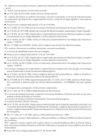IX – elaborar e executar planos nacionais e regionais de ordenação do território e de desenvolvimento econômico
e social;
X – manter o serviço postal e o correio aéreo nacional;
c	Lei nº 6.538, de 22-6-1978, dispõe sobre os serviços postais.
XI – explorar, diretamente ou mediante autorização, concessão ou permissão, os serviços de telecomunicações,
nos termos da lei, que disporá sobre a organização dos serviços, a criação de um órgão regulador e outros aspectos
institucionais;
c	Inciso XI com a redação dada pela EC nº 8, de 15-8-1995.
c	Lei nº 8.987, de 13-2-1995 (Lei da Concessão e Permissão da Prestação de Serviços Públicos).
c	Lei nº 9.295, de 19-7-1996, dispõe sobre serviços de telecomunicações, organizações e órgão regulador.
c	Lei nº 9.472, de 16-7-1997, dispõe sobre a organização dos serviços de telecomunicações,a criação e
funcionamento de um Órgão Regulador e outros aspectos institucionais.
c	Lei nº 10.052, de 28-11-2000, institui o Fundo para o Desenvolvimento Tecnológico das Telecomuni-
cações – FUNTTEL.
c	Dec. nº 3.896, de 23-8-2001, dispõe sobre a regência dos serviços de telecomunicações.
XII – explorar, diretamente ou mediante autorização, concessão ou permissão:
a)	os serviços de radiodifusão sonora e de sons e imagens;
c	Alínea a com a redação dada pela EC nº 8, de 15-8-1995.
c	Lei nº 9.472, de 16-7-1997, dispõe sobre a organização dos serviços de telecomunicações,a criação e
funcionamento de um Órgão Regulador e outros aspectos institucionais.
c	Lei nº 10.052, de 28-11-2000, institui o Fundo para o Desenvolvimento Tecnológico das Telecomuni-
cações – FUNTTEL.
b)	os serviços e instalações de energia elétrica e o aproveitamento energético dos cursos de água, em articulação
com os Estados onde se situam os potenciais hidroenergéticos;
c	Lei nº 9.427, de 26-12-1996, institui a Agência Nacional de Energia Elétrica – ANEEL e disciplina o
regime de concessão de serviços públicos de energia elétrica.
c	Lei nº 9.648, de 27-5-1998, regulamentada pelo Dec. nº 2.655, de 2-7-1998, autoriza o Poder Execu-
tivo a promover a reestruturação da Centrais Elétricas Brasileiras – ELETROBRÁS e de suas subsidiá-
rias.
c)	a navegação aérea, aeroespacial e a infra-estrutura aeroportuária;
c	Lei nº 7.565, de 19-12-1986 (Código Brasileiro de Aeronáutica).
d)	os serviços de transporte ferroviário e aquaviário entre portos brasileiros e fronteiras nacionais, ou que trans-
ponham os limites de Estado ou Território;
e)	os serviços de transporte rodoviário interestadual e internacional de passageiros;
f)	 os portos marítimos, fluviais e lacustres;
c	Lei nº 10.233, de 5-6-2001, dispõe sobre a reestru­turação dos transportes aquaviário e terrestre, cria
o Conselho Nacional de Integração de Políticas de Transporte, a Agência Nacional de Transportes Ter-
restres, a Agência Nacional de Transportes Aquaviários e o Departamento Nacional de Infra-Estrutura
de Transportes.
c	Dec. nº 1.265, de 11-10-1994, aprova a Política Marítima Nacional – PMN.
XIII – organizar e manter o Poder Judiciário, o Ministério Público e a Defensoria Pública do Distrito Federal e
dos Territórios;
XIV – organizar e manter a polícia civil, a polícia militar e o corpo de bombeiros militar do Distrito Federal,
bem como prestar assistência financeira ao Distrito Federal para a execução de serviços públicos, por meio de
fundo próprio;
c	Inciso XIV com a redação dada pela EC nº 19, de 4-6-1998.
 