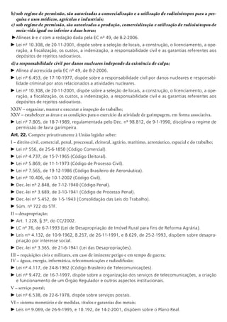 b)	sob regime de permissão, são autorizadas a comercialização e a utilização de radioi­sótopos para a pes-
quisa e usos médicos, agrícolas e industriais;
c)	sob regime de permissão, são autorizadas a produção, comercialização e utilização de radioisótopos de
meia-vida igual ou inferior a duas horas;
c	Alíneas b e c com a redação dada pela EC nº 49, de 8-2-2006.
c	Lei nº 10.308, de 20-11-2001, dispõe sobre a seleção de locais, a construção, o licenciamento, a ope-
ração, a fiscalização, os custos, a indenização, a responsabilidade civil e as garantias referentes aos
depósitos de rejeitos radioativos.
d)	a responsabilidade civil por danos nuclea­res independe da existência de culpa;
c	Alínea d acrescida pela EC nº 49, de 8-2-2006.
c	Lei nº 6.453, de 17-10-1977, dispõe sobre a responsabilidade civil por danos nucleares e responsabi-
lidade criminal por atos relacionados a atividades nucleares.
c	Lei nº 10.308, de 20-11-2001, dispõe sobre a seleção de locais, a construção, o licenciamento, a ope-
ração, a fiscalização, os custos, a indenização, a responsabilidade civil e as garantias referentes aos
depósitos de rejeitos radioativos.
XXIV – organizar, manter e executar a inspeção do trabalho;
XXV – estabelecer as áreas e as condições para o exercício da atividade de garimpagem, em forma associativa.
c	Lei nº 7.805, de 18-7-1989, regulamentada pelo Dec. nº 98.812, de 9-1-1990, disciplina o regime de
permissão de lavra garimpeira.
Art. 22. Compete privativamente à União legislar sobre:
I – direito civil, comercial, penal, processual, eleitoral, agrário, marítimo, aeronáutico, espacial e do trabalho;
c	Lei nº 556, de 25-6-1850 (Código Comercial).
c	Lei nº 4.737, de 15-7-1965 (Código Eleitoral).
c	Lei nº 5.869, de 11-1-1973 (Código de Processo Civil).
c	Lei nº 7.565, de 19-12-1986 (Código Brasileiro de Aeronáutica).
c	Lei nº 10.406, de 10-1-2002 (Código Civil).
c	Dec.-lei nº 2.848, de 7-12-1940 (Código Penal).
c	Dec.-lei nº 3.689, de 3-10-1941 (Código de Processo Penal).
c	Dec.-lei nº 5.452, de 1-5-1943 (Consolidação das Leis do Trabalho).
c	Súm. nº 722 do STF.
II – desapropriação;
c	Art. 1.228, § 3º, do CC/2002.
c	LC nº 76, de 6-7-1993 (Lei de Desapropriação de Imóvel Rural para fins de Reforma Agrária).
c	Leis nos
4.132, de 10-9-1962, 8.257, de 26-11-1991, e 8.629, de 25-2-1993, dispõem sobre desapro-
priação por interesse social.
c	Dec.-lei nº 3.365, de 21-6-1941 (Lei das Desapropriações).
III – requisições civis e militares, em caso de iminente perigo e em tempo de guerra;
IV – águas, energia, informática, telecomunicações e radiodifusão;
c	Lei nº 4.117, de 24-8-1962 (Código Brasileiro de Telecomunicações).
c	Lei nº 9.472, de 16-7-1997, dispõe sobre a organização dos serviços de telecomunicações, a criação
e funcionamento de um Órgão Regulador e outros aspectos institucionais.
V – serviço postal;
c	Lei nº 6.538, de 22-6-1978, dispõe sobre serviços postais.
VI – sistema monetário e de medidas, títulos e garantias dos metais;
c	Leis nos
9.069, de 26-9-1995, e 10.192, de 14-2-2001, dispõem sobre o Plano Real.
 