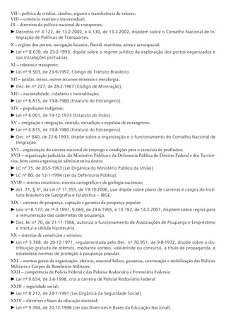 VII – política de crédito, câmbio, seguros e transferência de valores;
VIII – comércio exterior e interestadual;
IX – diretrizes da política nacional de transportes;
c	Decretos nos
4.122, de 13-2-2002, e 4.130, de 13-2-2002, dispõem sobre o Conselho Nacional de In-
tegração de Políticas de Transportes.
X – regime dos portos, navegação lacustre, fluvial, marítima, aérea e aeroespacial;
c	Lei nº 8.630, de 25-2-1993, dispõe sobre o regime jurídico da exploração dos portos organizados e
das instalações portuárias.
XI – trânsito e transporte;
c	Lei nº 9.503, de 23-9-1997, Código de Trânsito Brasileiro.
XII – jazidas, minas, outros recursos minerais e metalurgia;
c	Dec.-lei nº 227, de 28-2-1967 (Código de Mineração).
XIII – nacionalidade, cidadania e naturalização;
c	Lei nº 6.815, de 19-8-1980 (Estatuto do Estrangeiro).
XIV – populações indígenas;
c	Lei nº 6.001, de 19-12-1973 (Estatuto do Índio).
XV – emigração e imigração, entrada, extradição e expulsão de estrangeiros;
c	Lei nº 6.815, de 19-8-1980 (Estatuto do Estrangeiro).
c	Dec. nº 840, de 22-6-1993, dispõe sobre a organização e o funcionamento do Conselho Nacional de
Imigração.
XVI – organização do sistema nacional de emprego e condições para o exercício de profissões;
XVII – organização judiciária, do Ministério Público e da Defensoria Pública do Distrito Federal e dos Territó-
rios, bem como organização administrativa destes;
c	LC nº 75, de 20-5-1993 (Lei Orgânica do Ministério Público da União).
c	LC nº 80, de 12-1-1994 (Lei da Defensoria Pública).
XVIII – sistema estatístico, sistema cartográfico e de geologia nacionais;
c	Art. 71, § 3º, da Lei nº 11.355, de 19-10-2006, que dispõe sobre plano de carreiras e cargos do Insti-
tuto Brasileiro de Geografia e Estatística – IBGE.
XIX – sistemas de poupança, captação e garantia da poupança popular;
c	Leis nos
8.177, de 1º-3-1991, 9.069, de 29-6-1995, e 10.192, de 14-2-2001, dispõem sobre regras para
a remuneração das cadernetas de poupança.
c	Dec.-lei nº 70, de 21-11-1966, autoriza o funcionamento de Associações de Poupança e Empréstimo
e institui a cédula hipotecária.
XX – sistemas de consórcios e sorteios;
c	Lei nº 5.768, de 20-12-1971, regulamentada pelo Dec. nº 70.951, de 9-8-1972, dispõe sobre a dis-
tribuição gratuita de prêmios, mediante sorteio, vale-brinde ou concurso, a título de propaganda, e
estabelece normas de proteção à poupança popular.
XXI – normas gerais de organização, efetivos, material bélico, garantias, convocação e mobilização das Polícias
Militares e Corpos de Bombeiros Militares;
XXII – competência da Polícia Federal e das Polícias Rodoviária e Ferroviária Federais;
c	Lei nº 9.654, de 2-6-1998, cria a carreira de Policial Rodoviário Federal.
XXIII – seguridade social;
c	Lei nº 8.212, de 24-7-1991 (Lei Orgânica da Seguridade Social).
XXIV – diretrizes e bases da educação nacional;
c	Lei nº 9.394, de 20-12-1996 (Lei das Diretrizes e Bases da Educação Nacional).
 