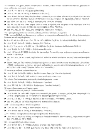 VI – florestas, caça, pesca, fauna, conservação da natureza, defesa do solo e dos recursos naturais, proteção do
meio ambiente e controle da poluição;
c	Lei nº 4.771, de 15-9-1965 (Código Florestal).
c	Lei nº 5.197, de 3-1-1967 (Lei de Proteção à Fauna).
c	Lei nº 9.966, de 24-4-2000, dispõe sobre a prevenção, o controle e a fiscalização da poluição causada
por lançamentos de óleo e outras substancias nocivas ou perigosas em águas sob jurisdição nacional.
c	Dec.-lei nº 221, de 28-2-1967 (Lei de Proteção e Estímulos à Pesca).
c	Dec. nº 750, de 10-2-1993, dispõe sobre o corte, a exploração e a supressão de vegetação primária
ou no estágio avançado e médio de regeneração da Mata Atlântica.
c	Dec. nº 3.420, de 20-4-2000, cria o Programa Nacional de Florestas.
VII – proteção ao patrimônio histórico, cultural, artístico, turístico e paisagístico;
VIII – responsabilidade por dano ao meio ambiente, ao consumidor, a bens e direitos de valor artístico, estético,
histórico, turístico e paisagístico;
c	Arts. 6º, VII, b, e 37, II, da LC nº 75, de 20-5-1993 (Lei Orgânica do Ministério Público da União).
c	Lei nº 7.347, de 24-7-1985 (Lei da Ação Civil Pública).
c	Art. 25, VI, a, da Lei nº 8.625, de 12-2-1993 (Lei Orgânica Nacional do Ministério Público).
c	Lei nº 9.605, de 12-2-1998 (Lei de Crimes Ambientais).
c	Lei nº 10.504, de 8-7-2002, institui o Dia Nacional do Consumidor que será comemorado, anualmente,
no dia 15 de março.
c	Dec. nº 1.306, de 9-11-1994, regulamenta o fundo de defesa de direitos difusos, e seu conselho ges-
tor.
c	Dec nº 2.181, de 20-3-1997 dispõe sobre a organização do Sistema Nacional de Defesa do Consumidor
– SNDC e estabelece as normas gerais de aplicação das sanções administrativas previstas na Lei nº
8.078, de 11-09-1990 (Código de Defesa do Consumidor).
IX – educação, cultura, ensino e desporto;
c	Lei nº 9.394, de 20-12-1996 (Lei das Diretrizes e Bases da Educação Nacional).
c	Lei nº 9.615, de 24-3-1998, institui normas gerais sobre desporto.
X – criação, funcionamento e processo do juizado de pequenas causas;
c	Lei nº 9.099, de 26-9-1995 (Lei dos Juizados Especiais).
c	Lei nº 10.259, de 12-7-2001 (Lei dos Juizados Especiais Federais).
XI – procedimentos em matéria processual;
XII – previdência social, proteção e defesa da saúde;
c	Lei nº 8.080, de 19-9-1990, dispõe sobre as condições para a promoção, proteção e recuperação da
saúde e a organização e o funcionamento dos serviços correspondentes.
c	Lei nº 8.213, de 24-7-1991 (Lei dos Planos de Benefícios da Previdência Social).
c	Dec. nº 3.048, de 6-5-1999 (Regulamento da Previdência Social).
XIII – assistência jurídica e defensoria pública;
c	LC nº 80, de 12-1-1994 (Lei da Defensoria Pública).
c	Lei nº 1.060, de 5-2-1950 (Lei de Assistência Judiciária).
XIV – proteção e integração social das pessoas portadoras de deficiência;
c	Lei nº 7.853, de 24-10-1989 (Lei de Apoio às Pessoas Portadoras de Deficiência), regulamentada pelo
Dec. nº 3.298, de 20-12-1999.
XV – proteção à infância e à juventude;
c	Lei nº 8.069, de 13-7-1990 (Estatuto da Criança e do Adolescente).
c	Lei nº 10.515, de 11-7-2002, que institui o 12 de agosto como Dia Nacional da Juventude.
 