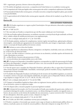 XVI – organização, garantias, direitos e deveres das polícias civis.
§ 1º No âmbito da legislação concorrente, a competência da União limitar-se-á a estabelecer normas gerais.
§ 2º A competência da União para legislar sobre normas gerais não exclui a competência suplementar dos Estados.
§ 3º Inexistindo lei federal sobre normas gerais, os Estados exercerão a competência legislativa plena, para atender
a suas peculiaridades.
§ 4º A superveniência de lei federal sobre normas gerais suspende a eficácia da lei estadual, no que lhe for con-
trário.
Capítulo III
Dos Estados Federados
Art. 25. Os Estados organizam-se e regem-se pelas Constituições e leis que adotarem, observados os princípios
desta Constituição.
c	Súm. nº 681 do STF.
§ 1º São reservadas aos Estados as competências que não lhes sejam vedadas por esta Constituição.
§ 2º Cabe aos Estados explorar diretamente, ou mediante concessão, os serviços locais de gás canalizado, na forma
da lei, vedada a edição de medida provisória para a sua regulamentação.
c	§ 2º com a redação dada pela EC nº 5, de 15-8-1995.
§ 3º Os Estados poderão, mediante lei complementar, instituir regiões metropolitanas, aglomerações urbanas e
microrregiões, constituídas por agrupamentos de municípios limítrofes, para integrar a organização, o planeja-
mento e a execução de funções públicas de interesse comum.
Art. 26. Incluem-se entre os bens dos Estados:
I – as águas superficiais ou subterrâneas, fluentes, emergentes e em depósito, ressalvadas, neste caso, na forma da
lei, as decorrentes de obras da União;
II – as áreas, nas ilhas oceânicas e costeiras, que estiverem no seu domínio, ex­cluí­das aquelas sob domínio da
União, Municípios ou terceiros;
III – as ilhas fluviais e lacustres não pertencentes à União;
IV – as terras devolutas não compreendidas entre as da União.
Art. 27. O número de Deputados à Assembléia Legislativa corresponderá ao triplo da representação do Estado
na Câmara dos Deputados e, atingido o número de trinta e seis, será acrescido de tantos quantos forem os De-
putados Federais acima de doze.
§ 1º Será de quatro anos o mandato dos Deputados Estaduais, apli­cando-se-lhes as regras desta Constituição
sobre sistema elei­toral, inviolabilidade, imunidades, remuneração, perda de man­dato, licença, impedimentos e
incorporação às Forças Armadas.
§ 2º O subsídio dos Deputados Estaduais será fixado por lei de iniciativa da Assembléia Legislativa, na razão de,
no máximo, setenta e cinco por cento daquele estabelecido, em espécie, para os Deputados Federais, observado
o que dispõem os artigos 39, § 4º, 57, § 7º, 150, II, 153, III, e 153, § 2º, I.
c	§ 2º com a redação dada pela EC nº 19, de 4-6-1998.
§ 3º Compete às Assembléias Legislativas dispor sobre seu regimento interno, polícia e serviços administrativos
de sua Secretaria, e prover os respectivos cargos.
§ 4º A lei disporá sobre a iniciativa popular no processo legislativo estadual.
Art. 28. A eleição do Governador e do Vice-Governador de Estado, para mandato de quatro anos, realizar-se-á
no primeiro domingo de outubro, em primeiro turno, e no último domingo de outubro, em segundo turno, se
houver, do ano ante­rior ao do término do mandato de seus antecessores, e a posse ocorrerá no dia 1º de janeiro
do ano subseqüente, observado, quanto ao mais, o disposto no artigo 77.
c	Caput com a redação dada pela EC nº 16, de 4-6-1997.
c	Lei nº 9.504, de 30-9-1997, estabelece normas para as eleições.
§ 1º Perderá o mandato o Governador que assumir outro cargo ou função na administração pública direta ou
indireta, ressalvada a posse em virtude de concurso público e observado o disposto no artigo 38, I, IV e V.
 
