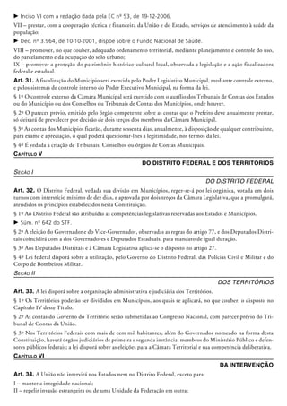 c	Inciso VI com a redação dada pela EC nº 53, de 19-12-2006.
VII – prestar, com a cooperação técnica e financeira da União e do Estado, serviços de atendimento à saúde da
população;
c	Dec. nº 3.964, de 10-10-2001, dispõe sobre o Fundo Nacional de Saúde.
VIII – promover, no que couber, adequado ordenamento territorial, mediante planejamento e controle do uso,
do parcelamento e da ocupação do solo urbano;
IX – promover a proteção do patrimônio histórico-cultural local, observada a legislação e a ação fiscalizadora
federal e estadual.
Art. 31. A fiscalização do Município será exercida pelo Poder Legislativo Municipal, mediante controle externo,
e pelos sistemas de controle interno do Poder Executivo Municipal, na forma da lei.
§ 1º O controle externo da Câmara Municipal será exercido com o auxílio dos Tribunais de Contas dos Estados
ou do Município ou dos Conselhos ou Tribunais de Contas dos Municípios, onde houver.
§ 2º O parecer prévio, emitido pelo órgão competente sobre as contas que o Prefeito deve anualmente prestar,
só deixará de prevalecer por decisão de dois terços dos membros da Câmara Municipal.
§ 3º As contas dos Municípios ficarão, durante sessenta dias, anualmente, à disposição de qualquer contribuinte,
para exame e apreciação, o qual poderá questionar-lhes a legitimidade, nos termos da lei.
§ 4º É vedada a criação de Tribunais, Conselhos ou órgãos de Contas Municipais.
Capítulo V
Do Distrito Federal e dos Territórios
Seção I
Do Distrito Federal
Art. 32. O Distrito Federal, vedada sua divisão em Municípios, reger-se-á por lei orgânica, votada em dois
turnos com inters­tício mínimo de dez dias, e aprovada por dois terços da Câmara Legislativa, que a promulgará,
atendidos os princí­pios estabelecidos nesta Constituição.
§ 1º Ao Distrito Federal são atribuídas as competências legislativas reservadas aos Estados e Municípios.
c	Súm. nº 642 do STF.
§ 2º A eleição do Governador e do Vice-Governador, observadas as regras do artigo 77, e dos Deputados Distri-
tais coincidirá com a dos Governadores e Deputados Estaduais, para mandato de igual duração.
§ 3º Aos Deputados Distritais e à Câmara Legislativa aplica-se o disposto no artigo 27.
§ 4º Lei federal disporá sobre a utilização, pelo Governo do Distrito Federal, das Polí­cias Civil e Militar e do
Corpo de Bombeiros Militar.
Seção II
Dos Territórios
Art. 33. A lei disporá sobre a organização administrativa e judiciária dos Territórios.
§ 1º Os Territórios poderão ser divididos em Municípios, aos quais se aplicará, no que couber, o disposto no
Capítulo IV deste Título.
§ 2º As contas do Governo do Território serão submetidas ao Congresso Nacional, com parecer prévio do Tri-
bunal de Contas da União.
§ 3º Nos Territórios Federais com mais de cem mil habitantes, além do Governador nomeado na forma desta
Constituição, haverá órgãos judiciários de primeira e segunda instância, membros do Ministério Público e defen-
sores públicos federais; a lei disporá sobre as eleições para a Câmara Ter­ri­to­rial e sua competência deliberativa.
Capítulo VI
Da Intervenção
Art. 34. A União não intervirá nos Estados nem no Distrito Federal, exceto para:
I – manter a integridade nacional;
II – repelir invasão estrangeira ou de uma Unidade da Federação em outra;
 