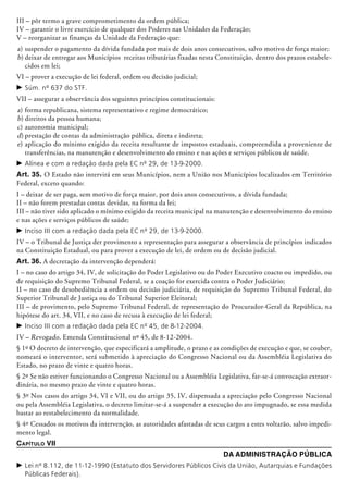 III – pôr termo a grave comprometimento da ordem pública;
IV – garantir o livre exercício de qualquer dos Poderes nas Unidades da Federação;
V – reorganizar as finanças da Unidade da Federação que:
a)	suspender o pagamento da dívida fundada por mais de dois anos consecutivos, salvo motivo de força maior;
b)	deixar de entregar aos Municípios receitas tributárias fixadas nesta Cons­tituição, dentro dos prazos estabele-
cidos em lei;
VI – prover a execução de lei federal, ordem ou decisão judicial;
c	Súm. nº 637 do STF.
VII – assegurar a observância dos seguintes princípios constitucionais:
a)	forma republicana, sistema representativo e regime democrático;
b)	direitos da pessoa humana;
c)	autonomia municipal;
d)	prestação de contas da administração pública, direta e indireta;
e)	aplicação do mínimo exigido da receita resultante de impostos estaduais, compreen­dida a proveniente de
transferên­cias, na manutenção e desenvolvimento do ensino e nas ações e serviços públicos de saúde.
c	Alínea e com a redação dada pela EC nº 29, de 13-9-2000.
Art. 35. O Estado não intervirá em seus Municípios, nem a União nos Municípios localizados em Território
Federal, exceto quando:
I – deixar de ser paga, sem motivo de força maior, por dois anos consecutivos, a dívida fundada;
II – não forem prestadas contas devidas, na forma da lei;
III – não tiver sido aplicado o mínimo exigido da receita municipal na manutenção e desenvolvimento do ensino
e nas ações e serviços públicos de saúde;
c	Inciso III com a redação dada pela EC nº 29, de 13-9-2000.
IV – o Tribunal de Justiça der provimento a representação para assegurar a observância de princípios indicados
na Constituição Esta­dual, ou para prover a execução de lei, de ordem ou de decisão judicial.
Art. 36. A decretação da intervenção dependerá:
I – no caso do artigo 34, IV, de solicitação do Poder Legislativo ou do Poder Executivo coacto ou impedido, ou
de requisição do Supremo Tribunal Federal, se a coação for exercida contra o Poder Judiciário;
II – no caso de desobediência a ordem ou decisão judiciária, de requisição do Supremo Tribunal Federal, do
Superior Tribunal de Justiça ou do Tribunal Superior Eleitoral;
III – de provimento, pelo Supremo Tribunal Federal, de representação do Procurador-Geral da República, na
hipótese do art. 34, VII, e no caso de recusa à execução de lei federal;
c	Inciso III com a redação dada pela EC nº 45, de 8-12-2004.
IV – Revogado. Emenda Constitucional nº 45, de 8-12-2004.
§ 1º O decreto de intervenção, que especificará a amplitude, o prazo e as condições de execução e que, se couber,
nomeará o interventor, será submetido à aprecia­ção do Congresso Nacional ou da Assembléia Legislativa do
Estado, no prazo de vinte e quatro horas.
§ 2º Se não estiver funcionando o Congresso Nacional ou a Assembléia Legislativa, far-se-á convocação extraor-
dinária, no mesmo prazo de vinte e quatro horas.
§ 3º Nos casos do artigo 34, VI e VII, ou do artigo 35, IV, dispensada a apreciação pelo Congresso Nacional
ou pela Assembléia Legislativa, o decreto limitar-se-á a suspender a execução do ato impugnado, se essa medida
bastar ao restabelecimento da normalidade.
§ 4º Cessados os motivos da intervenção, as autoridades afastadas de seus cargos a estes voltarão, salvo impedi-
mento legal.
Capítulo VII
Da Administração Pública
c	Lei nº 8.112, de 11-12-1990 (Estatuto dos Servidores Públicos Civis da União, Autarquias e Fundações
Públicas Federais).
 