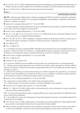 c	Lei nº 8.727, de 5-11-1993, estabelece diretrizes para consolidação e o reescalonamento pela União, de
dívidas internas da administração direta e indireta dos Estados, do Distrito Federal e dos Municípios.
c	Lei nº 9.784, de 29-1-1999 (Lei do Processo Administrativo Federal).
Seção I
Disposições Gerais
Art. 37. A administração pública direta e indireta de qualquer dos Poderes da União, dos Estados, do Distrito
Federal e dos Municí­pios obedecerá aos princí­pios de legalidade, impessoalidade, moralidade, publicidade e
eficiência e, também, ao seguinte:
c	Caput com a redação dada pela EC nº 19, de 4-6-1998.
I – os cargos, empregos e funções públicas são acessíveis aos brasileiros que preencham os requisitos estabelecidos
em lei, assim como aos estrangeiros, na forma da lei;
c	Inciso I com a redação dada pela EC nº 19, de 4-6-1998.
c	Art. 5º, I a VI, §§ 1º e 2º, da Lei nº 8.112, de 11-12-1990 (Estatuto dos Servidores Públicos Civis da
União, Autarquias e Fundações Públicas Federais).
c	Lei nº 8.730, de 10-11-1993, estabelece a obrigatoriedade da declaração de bens e rendas para o
exercício de cargos, empregos e funções nos Poderes Executivo, Legislativo e Judiciário.
c	Súm. 686 do STF.
c	Súm. nº 266 do STJ.
II – a investidura em cargo ou emprego público depende de aprovação prévia em concurso público de provas ou
de provas e títulos, de acordo com a natureza e a complexidade do cargo ou emprego, na forma prevista em lei,
ressalvadas as nomeações para cargo em comissão declarado em lei de livre nomeação e exoneração;
c	Inciso II com a redação dada pela EC nº 19, de 4-6-1998.
c	Súm. nº 685 do STF.
c	Súmulas nos
331 e 363 do TST.
III – o prazo de validade do concurso público será de até dois anos, prorrogável uma vez, por igual período;
IV – durante o prazo improrrogável previsto no edital de convocação, aquele aprovado em concurso público
de provas ou de provas e títulos será convocado com prioridade sobre novos concursados para assumir cargo ou
emprego, na carreira;
V – as funções de confiança, exercidas exclusivamente por servidores ocupantes de cargo efetivo, e os cargos em
comissão, a serem preen­chidos por servidores de carreira nos casos, condições e percentuais mínimos previstos
em lei, destinam-se apenas às atribuições de direção, chefia e asses­soramento;
c	Inciso V com a redação dada pela EC nº 19, de 4-6-1998.
VI – é garantido ao servidor público civil o direito à livre associação sindical;
VII – o direito de greve será exercido nos termos e nos limites definidos em lei específica;
c	Inciso VII com a redação dada pela EC nº 19, de 4-6-1998.
c	Dec. nº 1.480, de 3-5-1995, dispõe sobre os procedimentos a serem adotados em casos de paralisa-
ções dos serviços públicos federais.
VIII – a lei reservará percentual dos cargos e empregos públicos para as pessoas portadoras de deficiência e defi-
nirá os critérios de sua admissão;
IX – a lei estabelecerá os casos de contratação por tempo determinado para atender a necessidade temporária de
excepcio­nal interesse público;
c	Lei nº 8.745, de 9-12-1993, dispõe sobre a contratação de servidor público por tempo determinado,
para atender a necessidade temporária de excepcional interesse público.
c	Sobre o direito ao auxílio-transporte dos servidores contratados na forma da lei acima, ainda MP nº
2.165-36, de 23-8-2001, que até o encerramento desta edição não havia sido convertida em lei.
 