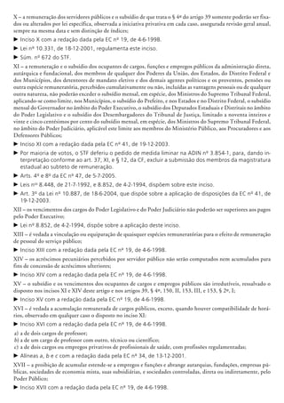 X – a remuneração dos servidores públicos e o subsídio de que trata o § 4º do artigo 39 somente poderão ser fixa-
dos ou alterados por lei específica, observada a iniciativa privativa em cada caso, assegurada revisão geral anual,
sempre na mesma data e sem distinção de índices;
c	Inciso X com a redação dada pela EC nº 19, de 4-6-1998.
c	Lei nº 10.331, de 18-12-2001, regulamenta este inciso.
c	Súm. nº 672 do STF.
XI – a remuneração e o subsídio dos ocupantes de cargos, funções e empregos públicos da administração direta,
autárquica e funda­cional, dos membros de qualquer dos Poderes da União, dos Estados, do Distrito Federal e
dos Municípios, dos detentores de mandato eletivo e dos demais agentes políticos e os proventos, pensões ou
outra espécie remu­neratória, percebidos cumulativamente ou não, incluídas as vantagens pessoais ou de qualquer
outra natureza, não poderão exceder o subsídio mensal, em espécie, dos Ministros do Supremo Tribunal Federal,
aplicando-se como limite, nos Municípios, o subsídio do Prefeito, e nos Estados e no Distrito Federal, o subsídio
mensal do Governador no âmbito do Poder Executivo, o subsídio dos Deputados Estaduais e Distritais no âmbito
do Poder Legis­lativo e o subsídio dos Desembargadores do Tribunal de Justiça, limitado a noventa inteiros e
vinte e cinco centésimos por cento do subsídio mensal, em espécie, dos Ministros do Supremo Tribunal Federal,
no âmbito do Poder Judiciário, aplicável este limite aos membros do Ministério Público, aos Procuradores e aos
Defensores Públicos;
c	Inciso XI com a redação dada pela EC nº 41, de 19-12-2003.
c	Por maioria de votos, o STF deferiu o pedido de medida liminar na ADIN nº 3.854-1, para, dando in-
terpretação conforme ao art. 37, XI, e § 12, da CF, excluir a submissão dos membros da magistratura
estadual ao subteto de remuneração.
c	Arts. 4º e 8º da EC nº 47, de 5-7-2005.
c	Leis nos
8.448, de 21-7-1992, e 8.852, de 4-2-1994, dispõem sobre este inciso.
c	Art. 3º da Lei nº 10.887, de 18-6-2004, que dispõe sobre a aplicação de disposições da EC nº 41, de
19-12-2003.
XII – os vencimentos dos cargos do Poder Legislativo e do Poder Judiciário não poderão ser superiores aos pagos
pelo Poder Executivo;
c	Lei nº 8.852, de 4-2-1994, dispõe sobre a aplicação deste inciso.
XIII – é vedada a vinculação ou equiparação de quaisquer espécies remuneratórias para o efeito de remuneração
de pessoal do serviço público;
c	Inciso XIII com a redação dada pela EC nº 19, de 4-6-1998.
XIV – os acréscimos pecuniários percebidos por servidor público não serão computados nem acumulados para
fins de concessão de acréscimos ulteriores;
c	Inciso XIV com a redação dada pela EC nº 19, de 4-6-1998.
XV – o subsídio e os vencimentos dos ocupantes de cargos e empregos públicos são irredutíveis, ressalvado o
disposto nos incisos XI e XIV deste artigo e nos artigos 39, § 4º, 150, II, 153, III, e 153, § 2º, I;
c	Inciso XV com a redação dada pela EC nº 19, de 4-6-1998.
XVI – é vedada a acumulação remunerada de cargos públicos, exceto, quando houver compatibilidade de horá-
rios, observado em qualquer caso o disposto no inciso XI:
c	Inciso XVI com a redação dada pela EC nº 19, de 4-6-1998.
a)	a de dois cargos de professor;
b)	a de um cargo de professor com outro, técnico ou científico;
c)	a de dois cargos ou empregos privativos de profissionais de saúde, com profissões regulamentadas;
c	Alíneas a, b e c com a redação dada pela EC nº 34, de 13-12-2001.
XVII – a proibição de acumular estende-se a empregos e funções e abrange autar­quias, fundações, empresas pú-
blicas, sociedades de economia mista, suas subsidiárias, e sociedades controladas, direta ou indiretamente, pelo
Poder Público;
c	Inciso XVII com a redação dada pela EC nº 19, de 4-6-1998.
 