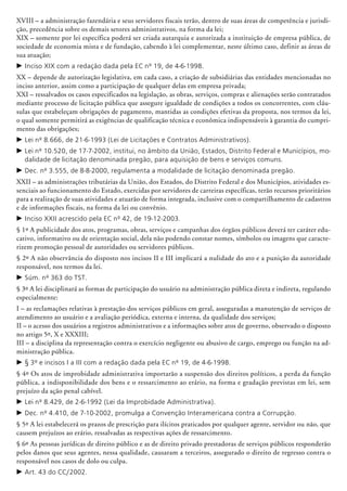 XVIII – a administração fazendária e seus servidores fiscais terão, dentro de suas áreas de competência e jurisdi-
ção, precedência sobre os demais setores administrativos, na forma da lei;
XIX – somente por lei específica poderá ser criada autarquia e autorizada a instituição de empresa pública, de
sociedade de economia mista e de fundação, cabendo à lei complementar, neste último caso, definir as áreas de
sua atuação;
c	Inciso XIX com a redação dada pela EC nº 19, de 4-6-1998.
XX – depende de autorização legislativa, em cada caso, a criação de subsidiárias das entidades mencionadas no
inciso anterior, assim como a participação de qualquer delas em empresa privada;
XXI – ressalvados os casos especificados na legislação, as obras, serviços, compras e alie­nações serão contratados
mediante processo de licitação pública que assegure igualdade de condições a todos os concorrentes, com cláu-
sulas que estabeleçam obrigações de pagamento, mantidas as condições efetivas da proposta, nos termos da lei,
o qual somente permitirá as exigências de qualificação técnica e econômica indispensáveis à garantia do cumpri-
mento das obrigações;
c	Lei nº 8.666, de 21-6-1993 (Lei de Licitações e Contratos Administrativos).
c	Lei nº 10.520, de 17-7-2002, institui, no âmbito da União, Estados, Distrito Federal e Municípios, mo-
dalidade de licitação denominada pregão, para aquisição de bens e serviços comuns.
c	Dec. nº 3.555, de 8-8-2000, regulamenta a modalidade de licitação denominada pregão.
XXII – as administrações tributárias da União, dos Estados, do Distrito Federal e dos Municípios, atividades es-
senciais ao funcionamento do Estado, exercidas por servidores de carreiras específicas, terão recursos priori­tários
para a realização de suas atividades e atuarão de forma integrada, inclusive com o compartilhamento de cadastros
e de informações fiscais, na forma da lei ou convênio.
c	Inciso XXII acrescido pela EC nº 42, de 19-12-2003.
§ 1º A publicidade dos atos, programas, obras, serviços e campanhas dos órgãos públicos deverá ter caráter edu­
cativo, informativo ou de orientação social, dela não podendo constar nomes, símbolos ou imagens que caracte-
rizem promoção pessoal de autoridades ou servidores públicos.
§ 2º A não observância do disposto nos incisos II e III implicará a nulidade do ato e a punição da autoridade
responsável, nos termos da lei.
c	Súm. nº 363 do TST.
§ 3º A lei disciplinará as formas de participação do usuário na administração pública direta e indireta, regulando
especialmente:
I – as reclamações relativas à prestação dos serviços públicos em geral, asseguradas a manutenção de serviços de
atendimento ao usuário e a avaliação periódica, externa e interna, da qualidade dos serviços;
II – o acesso dos usuários a registros administrativos e a informações sobre atos de governo, observado o disposto
no artigo 5º, X e XXXIII;
III – a disciplina da representação contra o exercício negligente ou abusivo de cargo, emprego ou função na ad-
ministração pública.
c	§ 3º e incisos I a III com a redação dada pela EC nº 19, de 4-6-1998.
§ 4º Os atos de improbidade administrativa importarão a suspensão dos direitos políticos, a perda da função
pública, a indisponibilidade dos bens e o ressarcimento ao erário, na forma e gradação previstas em lei, sem
prejuízo da ação penal cabível.
c	Lei nº 8.429, de 2-6-1992 (Lei da Improbidade Administrativa).
c	Dec. nº 4.410, de 7-10-2002, promulga a Convenção Interamericana contra a Corrupção.
§ 5º A lei estabelecerá os prazos de prescrição para ilícitos praticados por qualquer agente, servidor ou não, que
causem pre­juízos ao erário, ressalvadas as respectivas ações de ressarcimento.
§ 6º As pessoas jurídicas de direito público e as de direito privado prestadoras de serviços públicos responderão
pelos danos que seus agentes, nessa qualidade, causaram a terceiros, assegurado o direito de regresso contra o
responsável nos casos de dolo ou culpa.
c	Art. 43 do CC/2002.
 