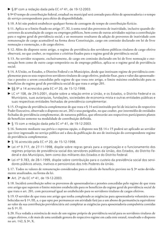 c	§ 8º com a redação dada pela EC nº 41, de 19-12-2003.
§ 9º O tempo de contribuição federal, estadual ou municipal será contado para efeito de aposentadoria e o tempo
de serviço correspondente para efeito de disponibilidade.
§ 10. A lei não poderá estabelecer qualquer forma de contagem de tempo de contribuição fictício.
§ 11. Aplica-se o limite fixado no artigo 37, XI, à soma total dos proventos de inatividade, inclusive quando de-
correntes da acumulação de cargos ou empregos públicos, bem como de outras atividades sujeitas a contribuição
para o regime geral de previdência social, e ao montante resultante da adição de proventos de inatividade com
remuneração de cargo acu­mulável na forma desta Constituição, cargo em comissão declarado em lei de livre
nomea­ção e exoneração, e de cargo eletivo.
§ 12. Além do disposto neste artigo, o regime de previdência dos servidores públicos titulares de cargo efetivo
observará, no que couber, os requisitos e critérios fixados para o regime geral de previdência social.
§ 13. Ao servidor ocupante, exclusivamente, de cargo em comissão declarado em lei de livre nomeação e exo-
neração bem como de outro cargo temporário ou de emprego público, aplica-se o regime geral de previdência
social.
§ 14. A União, os Estados, o Distrito Federal e os Municípios, desde que insti­tuam regime de previdência com-
plementar para os seus respectivos servidores titulares de cargo efetivo, poderão fixar, para o valor das aposentado­
rias e pensões a serem concedidas pelo regime de que trata este artigo, o limite máximo estabelecido para os
benefícios do regime geral de previdência social de que trata o artigo 201.
c	§§ 9º a 14 acrescidos pela EC nº 20, de 15-12-1998.
c	LC nº 108, de 29-5-2001, dispõe sobre a relação entre a União, e os Estados, o Distrito Federal e os
Municípios, suas autarquias, fundações, sociedades de economia mista e outras entidades públicas e
suas respectivas entidades fechadas de previdência complementar.
§ 15. O regime de previdência complementar de que trata o § 14 será instituído por lei de iniciativa do respectivo
Poder Executivo, observado o disposto no art. 202 e seus parágrafos, no que couber, por intermédio de entidades
fechadas de previdência complementar, de natureza pública, que oferecerão aos respectivos participantes planos
de benefícios somente na modalidade de contribuição definida.
c	§ 15 com a redação dada pela EC nº 41, de 19-12-2003.
§ 16. Somente mediante sua prévia e expressa opção, o disposto nos §§ 14 e 15 poderá ser aplicado ao servidor
que tiver ingressado no serviço público até a data da publicação do ato de instituição do correspondente regime
de previdência complementar.
c	§ 16 acrescido pela EC nº 20, de 15-12-1998.
c	Lei nº 9.717, de 27-11-1998, dispõe sobre regras gerais para a organização e o funcionamento dos
regimes próprios de previdência social dos servidores públicos da União, dos Estados, do Distrito Fe-
deral e dos Municípios, bem como dos militares dos Estados e do Distrito Federal.
c	Lei nº 9.783, de 28-1-1999, dispõe sobre contribuição para o custeio da previdência social dos servi-
dores públicos ativos, inativos e pensionistas dos três Poderes da União.
§ 17. Todos os valores de remuneração considerados para o cálculo do benefício previsto no § 3º serão devida-
mente atualizados, na forma da lei.
c	Art. 2º da EC nº 41, de 19-12-2003.
§ 18. Incidirá contribuição sobre os proven­tos de aposentadorias e pensões concedidas pelo regime de que trata
este artigo que superem o limite máximo estabelecido para os benefícios do regime geral de previdência social de
que trata o art. 201, com percentual igual ao estabelecido para os servidores titulares de cargos efetivos.
§ 19. O servidor de que trata este artigo que tenha completado as exigências para aposentadoria voluntária esta-
belecidas no § 1º, III, a, e que opte por permanecer em atividade fará jus a um abono de permanência equivalente
ao valor da sua contribuição previdenciária até completar as exigências para aposentadoria compulsória contidas
no § 1º, II.
§ 20. Fica vedada a existência de mais de um regime próprio de previdência social para os servidores titulares de
cargos efetivos, e de mais de uma unidade gestora do respectivo regime em cada ente estatal, ressalvado o disposto
no art. 142, § 3º, X.
 