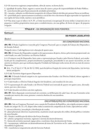 § 2º Os incentivos regionais compreenderão, além de outros, na forma da lei:
I – igualdade de tarifas, fretes, seguros e outros itens de custos e preços de responsabilidade do Poder Público;
II – juros favorecidos para financiamento de atividades prioritárias;
III – isenções, reduções ou diferimento temporário de tributos federais devidos por pessoas físicas ou jurídicas;
IV – prioridade para o aproveitamento econômico e social dos rios e das massas de água represadas ou represáveis
nas regiões de baixa renda, sujeitas a secas periódicas.
§ 3º Nas áreas a que se refere o § 2º, IV, a União incentivará a recuperação de terras áridas e cooperará com os
pequenos e médios proprietários rurais para o estabelecimento, em suas glebas, de fontes de água e de pequena
irrigação.
Título IV – Da Organização dos Poderes
Capítulo I
Do Poder Legislativo
Seção I
Do Congresso Nacional
Art. 44. O Poder Legislativo é exercido pelo Congresso Nacional, que se compõe da Câmara dos Deputados e
do Senado Federal.
Parágrafo único. Cada legislatura terá a duração de quatro anos.
Art. 45. A Câmara dos Deputados compõe-se de representantes do povo, eleitos, pelo sistema proporcional, em
cada Estado, em cada Território e no Distrito Federal.
§ 1º O número total de Deputados, bem como a representação por Estado e pelo Distrito Federal, será estabe-
lecido por lei complementar, proporcionalmente à população, procedendo-se aos ajustes necessários, no ano
anterior às eleições, para que nenhuma daquelas Unidades da Federação tenha menos de oito ou mais de setenta
Deputados.
c	Arts. 1º a 3º da LC nº 78, de 30-12-1993, que disciplina a fixação do número de Deputados, nos termos
deste parágrafo.
§ 2º Cada Território elegerá quatro Deputados.
Art. 46. O Senado Federal compõe-se de representantes dos Estados e do Distrito Federal, eleitos segundo o
princípio majoritário.
§ 1º Cada Estado e o Distrito Federal elegerão três Senadores, com mandato de oito anos.
§ 2º A representação de cada Estado e do Distrito Federal será renovada de quatro em quatro­ anos, alternada-
mente, por um e dois terços.
§ 3º Cada Senador será eleito com dois suplentes.
Art. 47. Salvo disposição constitucional em contrário, as deliberações de cada Casa e de suas Comissões serão
tomadas por maioria dos votos, presente a maioria absoluta de seus membros.
Seção II
Das Atribuições do Congresso Nacional
Art. 48. Cabe ao Congresso Nacional, com a sanção do Presidente da República, não exigida esta para o especi-
ficado nos artigos 49, 51 e 52, dispor sobre todas as matérias de competência da União, especialmente sobre:
I – sistema tributário, arrecadação e distribuição de rendas;
II – plano plurianual, diretrizes orça­men­tá­rias, orçamento anual, operações de crédito, dívida pública e e­missões
de curso forçado;
III – fixação e modificação do efetivo das Forças Armadas;
IV – planos e programas nacionais, regionais e setoriais de desenvolvimento;
V – limites do território nacional, espaço aéreo e marítimo e bens do domínio da União;
VI – incorporação, subdivisão ou desmembramento de áreas de Territórios ou Es- tados, ouvidas as respectivas
Assembléias Legis­lativas;
VII – transferência temporária da sede do Governo Federal;
 