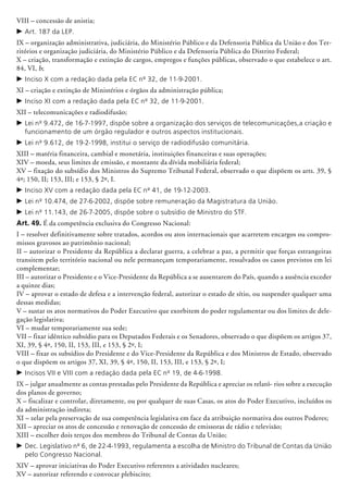 VIII – concessão de anistia;
c	Art. 187 da LEP.
IX – organização administrativa, judiciária, do Ministério Público e da Defensoria Pública da União e dos Ter-
ritórios e organização judiciária, do Ministério Público e da Defen­soria Pública do Distrito Federal;
X – criação, transformação e extin­ção de cargos, empregos e funções públicas, observado o que estabelece o art.
84, VI, b;
c	Inciso X com a redação dada pela EC nº 32, de 11-9-2001.
XI – criação e extinção de Ministérios e órgãos da administração pública;
c	Inciso XI com a redação dada pela EC nº 32, de 11-9-2001.
XII – telecomunicações e radiodifusão;
c	Lei nº 9.472, de 16-7-1997, dispõe sobre a organização dos serviços de telecomunicações,a criação e
funcionamento de um órgão regulador e outros aspectos institucionais.
c	Lei nº 9.612, de 19-2-1998, institui o serviço de radiodifusão comunitária.
XIII – matéria financeira, cambial e monetária, instituições financeiras e suas operações;
XIV – moeda, seus limites de emissão, e montante da dívida mo­biliária federal;
XV – fixação do subsídio dos Ministros do Supremo Tribunal Federal, observado o que dispõem os arts. 39, §
4º; 150, II; 153, III; e 153, § 2º, I.
c	Inciso XV com a redação dada pela EC nº 41, de 19-12-2003.
c	Lei nº 10.474, de 27-6-2002, dispõe sobre remuneração da Magistratura da União.
c	Lei nº 11.143, de 26-7-2005, dispõe sobre o subsídio de Ministro do STF.
Art. 49. É da competência exclusiva do Congresso Nacional:
I – resolver definitivamente sobre tratados, acordos ou atos internacionais que acarretem encargos ou compro-
missos gravosos ao patrimônio nacional;
II – autorizar o Presidente da República a declarar guerra, a celebrar a paz, a permitir que forças estrangeiras
transitem pelo território nacional ou nele permaneçam temporariamente, ressalvados os casos previstos em lei
complementar;
III – autorizar o Presidente e o Vice-Presidente da República a se ausentarem do País, quando a ausência exceder
a quinze dias;
IV – aprovar o estado de defesa e a intervenção federal, autorizar o estado de sítio, ou suspender qualquer uma
dessas medidas;
V – sustar os atos normativos do Poder Executivo que exorbitem do poder regulamentar ou dos limites de dele-
gação legislativa;
VI – mudar temporariamente sua sede;
VII – fixar idêntico subsídio para os Deputados Federais e os Senadores, observado o que dispõem os artigos 37,
XI, 39, § 4º, 150, II, 153, III, e 153, § 2º, I;
VIII – fixar os subsídios do Presidente e do Vice-Presidente da República e dos Ministros de Estado, observado
o que dispõem os artigos 37, XI, 39, § 4º, 150, II, 153, III, e 153, § 2º, I;
c	Incisos VII e VIII com a redação dada pela EC nº 19, de 4-6-1998.
IX – julgar anualmente as contas prestadas pelo Presidente da República e apreciar os relató- rios sobre a execução
dos planos de governo;
X – fiscalizar e controlar, diretamente, ou por qualquer de suas Casas, os atos do Poder Executivo, incluídos os
da administração indireta;
XI – zelar pela preservação de sua competência legislativa em face da atribuição nor­mativa dos outros Poderes;
XII – apreciar os atos de concessão e renovação de concessão de emissoras de rádio e televisão;
XIII – escolher dois terços dos membros do Tribunal de Contas da União;
c	Dec. Legislativo nº 6, de 22-4-1993, regulamenta a escolha de Ministro do Tribunal de Contas da União
pelo Congresso Nacional.
XIV – aprovar iniciativas do Poder Executivo referentes a atividades nucleares;
XV – autorizar referendo e convocar plebiscito;
 