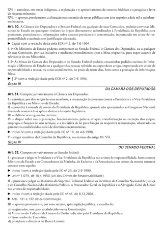 XVI – autorizar, em terras indígenas, a exploração e o aproveitamento de recursos hí­dricos e a pesquisa e lavra
de riquezas minerais;
XVII – aprovar, previamente, a alienação ou concessão de terras públicas com área superior a dois mil e quinhen-
tos hectares.
Art. 50. A Câmara dos Deputados e o Senado Federal, ou qualquer de suas Comissões, poderão convocar Mi-
nistro de Estado ou quaisquer titulares de órgãos diretamente subordinados à Presidência da República para
prestarem, pessoal­mente, informações sobre assunto previamente determinado, importando em crime de res-
ponsabilidade a ausência sem justificação adequada.
c	Caput com a redação dada pela ECR nº 2, de 7-6-1994.
§ 1º Os Ministros de Estado poderão comparecer ao Senado Federal, à Câmara dos Deputados, ou a qualquer
de suas Comissões, por sua iniciativa e mediante entendimentos com a Mesa respectiva, para expor assunto de
relevância de seu Ministério.
§ 2º As Mesas da Câmara dos Deputados e do Senado Federal poderão encaminhar pedidos escritos de infor-
mação a Ministros de Estado ou a qualquer das pessoas referidas no caput deste artigo, importando em crime de
responsabilidade a recusa, ou o não atendimento, no prazo de trinta dias, bem como a prestação de informações
falsas.
c	§ 2º com a redação dada pela ECR nº 2, de 7-6-1994.
Seção III
Da Câmara dos Deputados
Art. 51. Compete privativamente à Câmara dos Deputados:
I – autorizar, por dois terços de seus membros, a instauração de processo contra o Presidente e o Vice-Presidente
da República e os Ministros de Estado;
II – proceder à tomada de contas do Presidente da República, quando não apresentadas ao Congresso Nacional
dentro de sessenta dias após a abertura da sessão legislativa;
III – elaborar seu regimento interno;
IV – dispor sobre sua organização, funcionamento, polícia, criação, transformação ou extinção dos cargos,
empregos e funções de seus serviços, e a iniciativa de lei para fixação da respectiva remuneração, observados os
parâmetros estabelecidos na lei de diretrizes orçamentárias;
c	Inciso IV com a redação dada pela EC nº 19, de 4-6-1998.
V – eleger membros do Conselho da República, nos termos do artigo 89, VII.
Seção IV
Do Senado Federal
Art. 52. Compete privativamente ao Senado Federal:
I – processar e julgar o Presidente e o Vice-Presidente da República nos crimes de responsabilidade, bem como os
Ministros de Estado e os Comandantes da Marinha, do Exército e da Aeronáutica nos crimes da mesma natureza
conexos com aqueles;
c	Inciso I com a redação dada pela EC nº 23, de 2-9-1999.
c	Lei nº 1.079, de 10-4-1950 (Lei dos Crimes de Responsabilidade).
II – processar e julgar os Ministros do Supremo Tribunal Federal, os membros do Conselho Nacional de Justiça
e do Conselho Na­cional do Ministério Público, o Procurador-Geral da República e o Advogado-Geral da União
nos crimes de responsabilidade;
c	Inciso II com a redação dada pela EC nº 45, de 8-12-2004.
c	Arts. 131 e 132 desta Constituição.
III – aprovar previamente, por voto secreto, após argüição pública, a escolha de:
a)	magistrados, nos casos estabelecidos nesta Constituição;
b)	Ministros do Tribunal de Contas da União indicados pelo Presidente da República;
c)	Governador de Território;
d)	presidente e diretores do Banco Central;
 