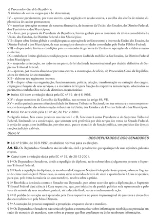 e)	Procurador-Geral da República;
f)	 titulares de outros cargos que a lei determinar;
IV – aprovar previamente, por voto secreto, após argüição em sessão secreta, a escolha dos chefes de missão di-
plomática de caráter permanente;
V – autorizar operações externas de natureza financeira, de interesse da União, dos Estados, do Distrito Federal,
dos Territórios e dos Municípios;
VI – fixar, por proposta do Presidente da República, limites globais para o montante da dívida consolidada da
União, dos Estados, do Distrito Federal e dos Municípios;
VII – dispor sobre limites globais e condições para as operações de crédito externo e interno da União, dos Estados, do
Distrito Federal e dos Municípios, de suas autarquias e demais entidades controladas pelo Poder Público Federal;
VIII – dispor sobre limites e condições para a concessão de garantia da União em operações de crédito externo
e interno;
IX – estabelecer limites globais e condições para o montante da dívida mobiliária dos Estados, do Distrito Federal
e dos Municípios;
X – suspender a execução, no todo ou em parte, de lei declarada inconstitucional por decisão definitiva do Su-
premo Tribunal Federal;
XI – aprovar, por maioria absoluta e por voto secreto, a exoneração, de ofício, do Procurador-Geral da República
antes do término de seu mandato;
XII – elaborar seu regimento interno;
XIII – dispor sobre sua organização, funcionamento, polícia, criação, transformação ou extinção dos cargos,
empregos e funções de seus serviços, e a iniciativa de lei para fixação da respectiva remuneração, observados os
parâmetros estabelecidos na lei de diretrizes orçamentárias;
c	Inciso XIII com a redação dada pela EC nº 19, de 4-6-1998.
XIV – eleger membros do Conselho da República, nos termos do artigo 89, VII;
XV ­– avaliar periodicamente a funcionalidade do Sistema Tributário Nacional, em sua estrutura e seus componen-
tes, e o desempenho das administrações tributárias da União, dos Estados e do Distrito Federal e dos Municípios.
c	Inciso XV acrescido pela EC nº 42, de 19-12-2003.
Parágrafo único. Nos casos previstos nos incisos I e II, funcionará como Presidente o do Supremo Tribunal
Federal, limitando-se a condenação, que somente será proferida por dois terços dos votos do Senado Federal,
à perda do cargo, com inabilitação, por oito anos, para o exercício de função pública, sem prejuí­zo das demais
sanções judiciais cabíveis.
Seção V
Dos Deputados e dos Senadores
c	Lei nº 9.504, de 30-9-1997, estabelece normas para as eleições.
Art. 53. Os Deputados e Senadores são invioláveis, civil e penalmente, por quaisquer de suas opiniões, palavras
e votos.
c	Caput com a redação dada pela EC nº 35, de 20-12-2001.
§ 1º Os Deputados e Senadores, desde a expedição do diploma, serão submetidos a julga­mento perante o Supre-
mo Tribunal Federal.
§ 2º Desde a expedição do diploma, os membros do Congresso Nacional não poderão ser presos, salvo em flagran-
te de crime ina­fian­çável. Nesse caso, os autos serão remetidos dentro de vinte e quatro horas à Casa res­pectiva,
para que, pelo voto da maioria de seus membros, resolva sobre a prisão.
§ 3º Recebida a denúncia contra o Senador ou Deputado, por crime ocorrido após a diplo­mação, o Supremo
Tribunal Federal dará ciên­cia à Casa respectiva, que, por iniciativa de partido político nela representado e pelo
voto da maioria de seus membros, poderá, até a decisão final, sustar o andamento da ação.
§ 4º O pedido de sustação será apreciado pela Casa respectiva no prazo improrrogável de quarenta e cinco dias
do seu recebimento pela Mesa Diretora.
§ 5º A sustação do processo suspende a prescrição, enquanto durar o mandato.
§ 6º Os Deputados e Senadores não serão obrigados a testemunhar sobre informações recebidas ou prestadas em
razão do exercício do mandato, nem sobre as pessoas que lhes confiaram ou deles receberam informações.
 