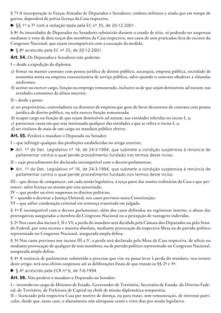 § 7º A incorporação às Forças Armadas de Deputados e Senadores, embora militares e ainda que em tempo de
guerra, dependerá de prévia licença da Casa respectiva.
c	§§ 1º a 7º com a redação dada pela EC nº 35, de 20-12-2001.
§ 8º As imunidades de Deputados ou Senadores subsistirão durante o estado de sítio, só podendo ser suspensas
mediante o voto de dois terços dos membros da Casa respectiva, nos casos de atos praticados fora do recinto do
Congresso Nacional, que sejam incompatíveis com a execução da medida.
c	§ 8º acrescido pela EC nº 35, de 20-12-2001.
Art. 54. Os Deputados e Senadores não poderão:
I – desde a expedição do diploma:
a)	firmar ou manter contrato com pessoa jurídica de direito público, autarquia, empresa pública, sociedade de
economia mista ou empresa concessionária de serviço público, salvo quando o contrato obedecer a cláusulas
uniformes;
b)	aceitar ou exercer cargo, função ou emprego remunerado, inclusive os de que sejam demissíveis ad nutum, nas
entidades constantes da alínea anterior;
II – desde a posse:
a)	ser proprietários, controladores ou diretores de empresa que goze de favor decorrente de contrato com pessoa
jurídica de direito público, ou nela exercer função remunerada;
b)	ocupar cargo ou função de que sejam demissíveis ad nutum, nas entidades referidas no inciso I, a;
c)	patrocinar causa em que seja interessada qualquer das entidades a que se refere o inciso I, a;
d)	ser titulares de mais de um cargo ou mandato público eletivo.
Art. 55. Perderá o mandato o Deputado ou Senador:
I – que infringir qualquer das proibições estabelecidas no artigo anterior;
c	Art. 1º do Dec. Legislativo nº 16, de 24-3-1994, que submete a condição suspensiva à renúncia de
parlamentar contra o qual pende procedimento fundado nos termos deste inciso.
II – cujo procedimento for declarado incompatível com o decoro parlamentar;
c	Art. 1º do Dec. Legislativo nº 16, de 24-3-1994, que submete a condição suspensiva à renúncia de
parlamentar contra o qual pende procedimento fundado nos termos deste inciso.
III – que deixar de comparecer, em cada sessão legislativa, à terça parte das sessões ordinárias da Casa a que per-
tencer, salvo licença ou missão por esta autorizada;
IV – que perder ou tiver suspensos os direitos políticos;
V – quando o decretar a Justiça Eleitoral, nos casos previstos nesta Constituição;
VI – que sofrer condenação criminal em sentença transitada em julgado.
§ 1º É incompatível com o decoro parlamentar, além dos casos definidos no regimento interno, o abuso das
prerrogativas asseguradas a membro do Congresso Nacional ou a percepção de vantagens in­de­vi­das.
§ 2º Nos casos dos incisos I, II e VI, a perda do mandato será decidida pela Câmara dos Deputados ou pelo Sena-
do Federal, por voto secreto e maioria absoluta, mediante provocação da respectiva Mesa ou de partido político
representado no Congresso Nacional, assegurada ampla defesa.
§ 3º Nos casos previstos nos incisos III a V, a perda será declarada pela Mesa da Casa respectiva, de ofício ou
mediante provocação de qualquer de seus membros, ou de partido político representado no Congresso Nacional,
assegurada ampla defesa.
§ 4º A renúncia de parlamentar submetido a processo que vise ou possa levar à perda do mandato, nos termos
deste artigo, terá seus efeitos suspensos até as deliberações finais de que tratam os §§ 2º e 3º.
c	§ 4º acrescido pela ECR nº 6, de 7-6-1994.
Art. 56. Não perderá o mandato o Deputado ou Senador:
I – investido no cargo de Ministro de Estado, Governador de Ter­ritório, Secretário de Estado, do Distrito Fede-
ral, de Território, de Prefeitura de Capital ou chefe de missão diplomática tem­­porária;
II – licenciado pela respectiva Casa por motivo de doença, ou para tratar, sem remuneração, de interesse parti-
cular, desde que, neste caso, o afastamento não ultrapasse cento e vinte dias por sessão legislativa.
 