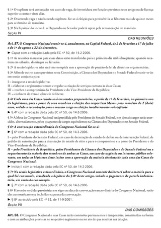 § 1º O suplente será convocado nos casos de vaga, de investidura em funções previstas neste artigo ou de licença
superior a cento e vinte dias.
§ 2º Ocorrendo vaga e não havendo suplente, far-se-á eleição para preenchê-la se faltarem mais de quinze meses
para o término do mandato.
§ 3º Na hipótese do inciso I, o Deputado ou Senador poderá optar pela remuneração do mandato.
Seção VI
Das Reuniões
Art. 57. O Congresso Nacional reunir-se-á, anualmente, na Capital Federal, de 2 de fevereiro a 17 de julho
e de 1º de agosto a 22 de dezembro.
c	Caput com a redação dada pela EC nº 50, de 14-2-2006.
§ 1º As reuniões marcadas para essas datas serão transferidas para o primeiro dia útil subseqüente, quando reca-
írem em sábados, domingos ou feriados.
§ 2º A sessão legislativa não será interrompida sem a aprovação do projeto de lei de diretrizes orçamentárias.
§ 3º Além de outros casos previstos nesta Constituição, a Câmara dos Deputados e o Senado Federal reunir-se-ão
em sessão conjunta para:
I – inaugurar a sessão legislativa;
II – elaborar o regimento comum e regular a criação de serviços comuns às duas Casas;
III – receber o compromisso do Presidente e do Vice-Presidente da República;
IV – conhecer do veto e sobre ele deliberar.
§ 4º Cada uma das Casas reunir-se-á em sessões preparatórias, a partir de 1º de fevereiro, no primeiro ano
da legislatura, para a posse de seus membros e eleição das respectivas Mesas, para mandato de 2 (dois)
anos, vedada a recondução para o mesmo cargo na eleição imediatamente subseqüente.
c	§ 4º com a redação dada pela EC nº 50, de 14-2-2006.
§ 5º A Mesa do Congresso Nacional será presidida pelo Presidente do Senado Federal, e os demais cargos serão exer-
cidos, al­ter­na­­damente, pelos ocupantes de cargos equivalentes na Câmara dos Deputados e no Senado Federal.
§ 6º A convocação extraordinária do Congresso Nacional far-se-á:
c	§ 6º com a redação dada pela EC nº 50, de 14-2-2006.
I – pelo Presidente do Senado Federal, em caso de decretação de estado de defesa ou de intervenção federal, de
pedido de autorização para a decretação de estado de sítio e para o compromisso e a posse do Presidente e do
Vice-Presidente da República;
II – pelo Presidente da República, pelos Presidentes da Câmara dos Deputados e do Senado Federal ou a
requerimento da maioria dos membros de ambas as Casas, em caso de urgência ou interesse público rele-
vante, em todas as hipóteses deste inciso com a aprovação da maioria absoluta de cada uma das Casas do
Congresso Nacional.
c	Inciso II com a redação dada pela EC nº 50, de 14-2-2006.
§ 7º Na sessão legislativa extraordinária, o Congresso Nacional somente deliberará sobre a matéria para a
qual foi convocado, ressalvada a hipótese do § 8º deste artigo, vedado o pagamento de parcela indeniza-
tória, em razão da convocação.
c	§ 7º com a redação dada pela EC nº 50, de 14-2-2006.
§ 8º Havendo medidas provisórias em vigor na data de convocação extraordinária do Congresso Nacional, serão
elas automaticamente incluídas na pauta da convocação.
c	§ 8º acrescido pela EC nº 32, de 11-9-2001.
Seção VII
Das Comissões
Art. 58. O Congresso Nacional e suas Casas terão comissões permanentes e temporárias, constituídas na forma
e com as atribuições previstas no respectivo regimento ou no ato de que resultar sua criação.
 