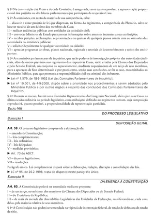 § 1º Na constituição das Mesas e de cada Comissão, é assegurada, tanto quanto possível, a representação propor-
cional dos partidos ou dos blocos parlamentares que participam da respectiva Casa.
§ 2º Às comissões, em razão da matéria de sua competência, cabe:
I – discutir e votar projeto de lei que dispensar, na forma do regimento, a competência do Plenário, salvo se
houver recurso de um décimo dos membros da Casa;
II – realizar audiências públicas com entidades da sociedade civil;
III – convocar Ministros de Estado para prestar informações sobre assuntos inerentes a suas atribuições;
IV – receber petições, reclamações, representações ou queixas de qualquer pessoa contra atos ou omissões das
autoridades ou entidades públicas;
V – solicitar depoimento de qualquer autoridade ou cidadão;
VI – apreciar programas de obras, planos nacionais, regionais e setoriais de desenvolvimento e sobre eles emitir
parecer.
§ 3º As comissões parlamentares de inquérito, que terão poderes de investigação pró­prios das autoridades judi-
ciais, além de outros previstos nos regimentos das respectivas Casas, serão criadas pela Câmara dos Deputados
e pelo Senado Federal, em conjunto ou separadamente, mediante requerimento de um terço de seus membros,
para a apuração de fato determinado e por prazo certo, sendo suas conclusões, se for o caso, encaminhadas ao
Ministério Público, para que promova a responsabilidade civil ou criminal dos infratores.
c	Lei nº 1.579, de 18-3-1952 (Lei das Comissões Parlamentares de Inquérito).
c	Lei nº 10.001, de 4-9-2000, dispõe sobre a prioridade nos procedimentos a serem adotados pelo
Ministério Publico e por outros órgãos a respeito das conclusões das Comissões Parlamentares de
Inquérito.
§ 4º Durante o recesso, haverá uma Comissão Representativa do Congresso Nacional, eleita por suas Casas na
última sessão ordinária do período legislativo, com atribuições definidas no regimento comum, cuja composição
reproduzirá, quanto possível, a proporcionalidade da representação partidária.
Seção VIII
Do Processo Legislativo
Subseção I
Disposição Geral
Art. 59. O processo legislativo compreende a elaboração de:
I – emendas à Constituição;
II – leis complementares;
III – leis ordinárias;
IV – leis delegadas;
V – medidas provisórias;
c	Art. 70 do ADCT.
VI – decretos legislativos;
VII – resoluções.
Parágrafo único. Lei complementar disporá sobre a elaboração, redação, alteração e consolidação das leis.
c	LC nº 95, de 26-2-1998, trata do disposto neste parágrafo único.
Subseção II
Da Emenda à Constituição
Art. 60. A Constituição poderá ser emendada mediante proposta:
I – de um terço, no mínimo, dos membros da Câmara dos Deputados ou do Senado Federal;
II – do Presidente da República;
III – de mais da metade das Assembléias Legislativas das Unidades da Federação, manifestando-se, cada uma
delas, pela maioria relativa de seus membros.
§ 1º A Constituição não poderá ser emendada na vigência de intervenção federal, de estado de defesa ou de estado
de sítio.
 